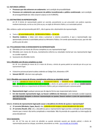 5.2. NATUREZA JURÍDICA
• Processos que não estiverem em andamento: será condição de procedibilidade
• Processos em andamento que passaram de pública incondicionada a pública condicionada: será condição
de prosseguibilidade (ex: leão corporal culposa na lei 9.099/95).
5.3. DESTINATÁRIO DA REPRESENTAÇÃO
Art. 39. O direito de representação poderá ser exercido, pessoalmente ou por procurador com poderes especiais,
mediante declaração, escrita ou oral, feita ao juiz, ao órgão do Ministério Público, ou à autoridade policial.
Obs: embora a ação será promovida pelo M.P., não é apenas ele o destinatário da representação.
• Tanto à (a) autoridade policial, (b) Ministério Público e (c) ao juiz.
• Doutrina moderna: o ideal, com vistas a preservar o sistema acusatório, é que a representação seja
apresentada somente à autoridade policial ou Ministério Público. Em sendo apresentada ao juiz, que ele não
profira juízo de valor.
5.4. TITULARIDADE PARA O OFERECIMENTO DA REPRESENTAÇÃO
a) Ofendido com ao menos de 18 anos completos ou seu representante legal
b) Ofendido com menos de 18 anos, mentalmente enfermo ou retardado mental por seu representante legal
ou curador especial
c) Sucessores do ofendido morto
5.4.1. Ofendido com 18 anos completos ou mais
Art. 34. Se o ofendido for menor de 21 e maior de 18 anos, o direito de queixa poderá ser exercido por ele ou por seu
representante legal.
• A doutrina processual penal acabou cedendo ao Código Civil, afastando o CPP.
• Súmula 594 STF: não tem mais aplicação.
5.4.2. Ofendido com menos de 18 anos, mentalmente enfermo ou retardado mental
At 33 Se o ofendido for menor de 18 anos, ou mentalmente enfermo, ou retardado mental, e não tiver representante
legal, ou colidirem os interesses deste com os daquele, o direito de queixa poderá ser exercido por curador especial,
nomeado, de ofício ou a requerimento do Ministério Público, pelo juiz competente para o processo penal
• Representante legal: qualquer pessoa que de alguma forma seja responsável pelo menor.
• Em não havendo representante legal, ou houver colidência de interesses: será nomeado curador especial,
que não estará obrigado a oferecer representação ou queixa. Deverá realizar o juízo de oportunidade e
oferecê-las ou não.
5.4.2.1. A inércia do representante legal pode causar a decadência do direito de queixa e representação?
a) 1ª corrente (Mirabete, Capez, Nucci): não, cuidando-se de incapaz, o prazo decadencial não corre.
b) 2ª corrente (Pacelli, LFG): sim, a decadência para o representante legal acarreta a extinção da punibilidade,
mesmo que o menor não tenha completado a maioridade. Não há previsão de suspensão ou interrupção do
prazo decadencial
5.4.3. Sucessores
Art. 24, § 1o
No caso de morte do ofendido ou quando declarado ausente por decisão judicial, o direito de
representação passará ao cônjuge, ascendente, descendente ou irmão. (Lei nº 8.699, de 27.8.1993)
35
 