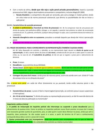 • Com a morte da vítima, desde que não seja a ação penal privada personalíssima, haverá a sucessão
processual ao CADI. (alguns doutrinadores acrescentam o companheiro, inclusive Magis/SP 2009)
o Renato Brasileiro: o companheiro não pode ser acrescido, pois seria analogia in malam partem, tendo
em vista tratar-se de norma processual substancial, que diminui as possibilidades de não se iniciar a
ação penal.
5.4.3.1. Características da sucessão processual
• A ordem é preferencial (se favorável ao início do processo): Art. 36. Se comparecer mais de uma pessoa com
direito de queixa, terá preferência (1º) o cônjuge, e, em seguida, o parente mais próximo na ordem de enumeração
constante do art. 31, podendo, entretanto, qualquer delas prosseguir na ação, caso o querelante desista da instância ou
a abandone.
• Havendo divergência entre os sucessores, prevalece a vontade daquele que deseja dar início à persecução
penal.
• O sucessor terá direito ao prazo decadencial restante, contado a partir do conhecimento da autoria.
5.5. PRAZO DECADENCIAL PARA O OFERECIMENTO DA REPRESENTAÇÃO (TAMBÉM À QUEIXA-CRIME)
Art. 38. Salvo disposição em contrário, o ofendido, ou seu representante legal, decairá no direito de queixa ou de
representação, se não o exercer dentro do prazo de seis meses, contado do dia em que vier a saber quem é o autor do
crime, ou, no caso do art. 29 (subsidiária da pública), do dia em que se esgotar o prazo para o oferecimento da
denúncia.
• Prazo: 6 meses
• Decadência: causa extintiva da punibilidade.
• Termo inicial: (a) em regra, é o dia em que se conhece a autoria; (b) no caso do crime de ação penal privada
personalíssima (Art. 236), o termo inicial será depois de transitado em julgado a sentença que, por motivo de
erro ou impedimento, anule o casamento (parágrafo único do art. 236)
• Contagem do prazo de 6 meses: sendo prazo de natureza penal, ocorre de acordo com o art. 10 do CP “o dia
do começo inclui-se no cômputo do prazo”
Obs: o prazo seria penal em razão de influir diretamente no jus puniendi, tendo então natureza penal e não
processual.
• Características do prazo: o prazo é fatal e improrrogável (prescrição, ao contrário possui causas suspensivas
e interruptivas)
• Art. 41 da Lei de imprensa: “o direito de queixa ou representação prescreverá, se não for exercido dentro de
3 meses da data da publicação ou transmissão”
Importante: prática criminal
1. O pedido de instauração de inquérito policial não interrompe ou suspende o prazo decadencial para o
oferecimento da queixa-crime. Como na prática os inquéritos policiais nunca ficam prontos no prazo de 6 meses,
será necessário grande cautela do querelante, pois, se sabe quem é autor deve oferecer no prazo, ainda que sem o
inquérito, deve protocolar. Se não souber quem é o autor, a partir do término do IP terá o conhecimento,
começando dessa data a correr o prazo de 6 meses
2. Queixa protocolada ante juiz incompetente: ainda que perante juízo incompetente não há que se falar em
decadência, vez que não há inércia. (é o entendimento contrário ao relativo à prescrição)
36
 