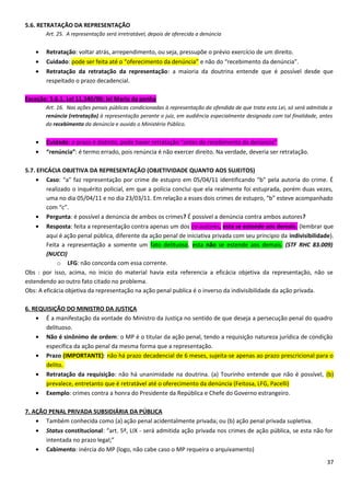 5.6. RETRATAÇÃO DA REPRESENTAÇÃO
Art. 25. A representação será irretratável, depois de oferecida a denúncia
• Retratação: voltar atrás, arrependimento, ou seja, pressupõe o prévio exercício de um direito.
• Cuidado: pode ser feita até o “oferecimento da denúncia” e não do “recebimento da denúncia”.
• Retratação da retratação da representação: a maioria da doutrina entende que é possível desde que
respeitado o prazo decadencial.
Exceção: 5.6.1. Lei 11.340/06: lei Maria da penha
Art. 16. Nas ações penais públicas condicionadas à representação da ofendida de que trata esta Lei, só será admitida a
renúncia (retratação) à representação perante o juiz, em audiência especialmente designada com tal finalidade, antes
do recebimento da denúncia e ouvido o Ministério Público.
• Cuidado: o prazo é distinto, pode haver retratação “antes do recebimento da denúncia”
• “renúncia”: é termo errado, pois renúncia é não exercer direito. Na verdade, deveria ser retratação.
5.7. EFICÁCIA OBJETIVA DA REPRESENTAÇÃO (OBJETIVIDADE QUANTO AOS SUJEITOS)
• Caso: “a” faz representação por crime de estupro em 05/04/11 identificando “b” pela autoria do crime. É
realizado o inquérito policial, em que a polícia conclui que ela realmente foi estuprada, porém duas vezes,
uma no dia 05/04/11 e no dia 23/03/11. Em relação a esses dois crimes de estupro, “b” esteve acompanhado
com “c”.
• Pergunta: é possível a denúncia de ambos os crimes? É possível a denúncia contra ambos autores?
• Resposta: feita a representação contra apenas um dos co-autores, esta se estende aos demais. (lembrar que
aqui é ação penal pública, diferente da ação penal de iniciativa privada com seu principio da indivisibilidade).
Feita a representação a somente um fato delituoso, esta não se estende aos demais. (STF RHC 83.009)
(NUCCI)
o LFG: não concorda com essa corrente.
Obs : por isso, acima, no inicio do material havia esta referencia a eficácia objetiva da representação, não se
estendendo ao outro fato citado no problema.
Obs: A eficácia objetiva da representação na ação penal publica é o inverso da indivisibilidade da ação privada.
6. REQUISIÇÃO DO MINISTRO DA JUSTIÇA
• É a manifestação da vontade do Ministro da Justiça no sentido de que deseja a persecução penal do quadro
delituoso.
• Não é sinônimo de ordem: o MP é o titular da ação penal, tendo a requisição natureza jurídica de condição
específica da ação penal da mesma forma que a representação.
• Prazo (IMPORTANTE): não há prazo decadencial de 6 meses, sujeita-se apenas ao prazo prescricional para o
delito.
• Retratação da requisição: não há unanimidade na doutrina. (a) Tourinho entende que não é possível, (b)
prevalece, entretanto que é retratável até o oferecimento da denúncia (Feitosa, LFG, Pacelli)
• Exemplo: crimes contra a honra do Presidente da República e Chefe do Governo estrangeiro.
7. AÇÃO PENAL PRIVADA SUBSIDIÁRIA DA PÚBLICA
• Também conhecida como (a) ação penal acidentalmente privada; ou (b) ação penal privada supletiva.
• Status constitucional: “art. 5º, LIX - será admitida ação privada nos crimes de ação pública, se esta não for
intentada no prazo legal;”
• Cabimento: inércia do MP (logo, não cabe caso o MP requeira o arquivamento)
37
 