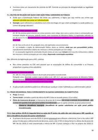 • Funciona como um mecanismo de controle do MP. Controle ao principio da obrigatoriedade ou legalidade
processual.
7.1. DELITOS EM RELAÇÃO AOS QUAIS CABE AÇÃO PENAL SUBSIDIÁRIA DA PÚBLICA
• Ainda que a Constituição Federal não limite seu cabimento, é lógico que seja restrito aos crimes que
possuam ofendido que possa ser individualizado.
• Exemplo: quem ofereceria a subsidiária num crime de drogas em que o bem protegido é a saúde pública e o
crime é de perigo abstrato?
7.1.1. Exceção 1: Crime previstos no CDC
Art. 80. No processo penal atinente aos crimes previstos neste código, bem como a outros crimes e contravenções que
envolvam relações de consumo, poderão intervir, como assistentes do Ministério Público, os legitimados indicados no
art. 82, inciso III e IV, aos quais também é facultado propor ação penal subsidiária, se a denúncia não for oferecida no
prazo legal.
Art. 82. Para os fins do art. 81, parágrafo único, são legitimados concorrentemente:
III - as entidades e órgãos da Administração Pública, direta ou indireta, ainda que sem personalidade jurídica,
especificamente destinados à defesa dos interesses e direitos protegidos por este código;
IV - as associações legalmente constituídas há pelo menos um ano e que incluam entre seus fins institucionais a defesa
dos interesses e direitos protegidos por este código, dispensada a autorização assemblear.
Obs: diferente da legitimação para o M.S. coletivo.
• Nos crimes previstos no CDC será possível que as associações de defesa do consumidor e os Procons
proponham a queixa-crime subsidiária
7.1.2. Exceção 2: Crimes de falência
Art. 184. Os crimes previstos nesta Lei são de ação penal pública incondicionada.
Parágrafo único. Decorrido o prazo a que se refere o art. 187, § 1o
, sem que o representante do Ministério Público
ofereça denúncia, qualquer credor habilitado ou o administrador judicial poderá oferecer ação penal privada subsidiária
da pública, observado o prazo decadencial de 6 (seis) meses.
• A ação privada subsidiária poderá ser oferecida por qualquer credor habilitado ou o administrador judicial
7.2. PRAZO DECADENCIAL PARA O OFERECIMENTO DA QUEIXA SUBSIDIÁRIA OU SUBSTITUTIVA
• Prazo: 6 meses
• Termo inicial: contados a partir da inércia do MP (5 dias se acusado preso e 15 se solto).
• Efeito do transcurso do prazo: o transcurso do prazo de 6 meses não enseja a extinção da punibilidade, pois
o crime em questão é de ação penal pública incondicionada que se sujeita somente ao prazo prescricional.
o Chama-se decadência imprópria (decadência de queixa substitutiva em ação penal pública
incondicionada).
7.2.1. Caso prático: 02.05.11 (segunda-feira) os autos do IP contra réu solto vão com vista para o MP, quando se
dará a decadência do prazo de queixa substitutiva?
• O primeiro dia do prazo será dia 03.05.11 (prazo processual para oferecer a denúncia). Com o réu solto o MP
possui 15 dias para o oferecimento da denúncia, assim o dia 17.05.11 (terça-feira) é o último dia do prazo do
MP. No dia 18.05.11 está caracterizada a inércia do MP. O prazo começou a fluir no próprio dia 18.05.11
38
 