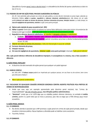(decadência é prazo penal, inclui o dia do início), e a decadência do direito de queixa substitutiva se dará no
dia 17.11.11.
7.3. PODERES DO MP EM AÇÃO PENAL PRIVADA SUBSIDIÁRIA DA PÚBLICA
Art. 29. Será admitida ação privada nos crimes de ação pública, se esta não for intentada no prazo legal, cabendo ao
Ministério Público aditar a queixa, repudiá-la e oferecer denúncia substitutiva,(pois não deixou de ser ação
publica)intervir em todos os termos do processo, fornecer elementos de prova, interpor recurso e, a todo tempo, no
caso de negligência do querelante, retomar a ação como parte principal.
a) Opinar pela rejeição da peça acusatória (art. 395)
b) Aditar a queixa: tanto para incluir co-autores ou outros fatos delituosos como para incluir circunstancias de
tempo ou de lugar (cuidado: o MP não pode incluir co-autores na exclusivamente privada)
c) Repudiá-la e oferecer denúncia substitutiva: se repudiar é obrigado a oferecer a substitutiva.
a. Cuidado: não poderá repudiar para oferecer denúncia mais restrita ou mesmo repudiar para
requerer o arquivamento do inquérito (admitir tal prática seria lesar o direito fundamental previsto
no art. 5º, LIX)
d) Intervir em todos os termos do processo: a falta de intervenção é causa de nulidade
e) Fornecer elemento de prova;
f) Interpor recurso;
g) Em caso de negligência do querelante, retomar a ação como parte principal: chamada “ação penal indireta”
Obs: ação penal indireta é diferente de decadência imprópria. A conseqüência é a mesma, mas o fato causador é
diferente.
8. AÇÃO PENAL POPULAR?
• A doutrina cita dois exemplos de ações penais que qualquer um pode ingressar
8.1. HABEAS CORPUS
Art. 654, CPP: “O habeas corpus poderá ser impetrado por qualquer pessoa, em seu favor ou de outrem, bem como
pelo Ministério Público”.
• Não é ação penal condenatória.
8.2. FACULDADE DE QUALQUER CIDADÃO OFERECER DENÚNCIA CONTRA AGENTES POLÍTICOS PELA PRÁTICA DE
CRIMES DE RESPONSABILIDADE
• Ainda que esse seja um exemplo apresentado pela doutrina penal nacional, tais “crimes de
responsabilidade” não são infrações penais, mas infrações político-administrativas.
• “denúncia”: ainda que a lei 1.079 diga que os cidadãos podem oferecer denúncia, na verdade é notitia
criminis, porém é a partir dela que se inicia o processo, pois não se exige que o PGR ofereça peça inicial
acusatória.
9. AÇÃO PENAL ADESIVA
9.1. 1ª CORRENTE
• No direito alemão é possível que o MP promova a ação penal em crimes de ação penal privada, desde que
visualize o interesse público. Nessa hipótese o ofendido pode se habilitar como assistente.
• Tourinho, Feitosa
9.2. 2ª CORRENTE
39
 