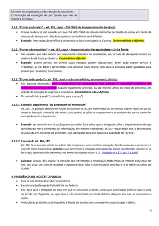 b) servir de amparo para a decretação de cautelares
c) formação da convicção do juiz (desde que não de
maneira exclusiva)
3.1.1. “Provas cautelares” – art. 155, caput – há risco de desaparecimento do objeto
• Provas cautelares são aquelas em que há um risco de desaparecimento do objeto da prova em razão do
decurso do tempo, em relação às quais o contraditório será diferido.
• Exemplo: interceptação telefônica decretada na fase investigatória. É prova. O contraditório é diferido.
3.1.2. “Provas não repetíveis” – art. 155, caput – impossível pelo desaparecimento da fonte
• São aquelas que não podem ser novamente coletadas ou produzidas, em virtude do desaparecimento ou
destruição da fonte probatória. Contraditório diferido.
• Exemplo: exame pericial em crimes cujos vestígios podem desaparecer. (nem todo exame pericial é
irrepetível, p. ex: 1000 t apreendidas será possível novo exame com aquela pequena parte guardada para
provar que realmente era cocaína)
3.1.3. “Provas antecipadas” – art. 155, caput – sob contraditório, em momento distinto
• São aquelas produzidas com a observância do contraditório real, perante a autoridade judiciária, em
momento processual distinto daquele legalmente previsto, ou até mesmo antes do início do processo, em
virtude de situação de urgência e relevância. Contraditório não é diferido
• O contraditório é real (“contraditório para a prova”)
3.1.3.1. Exemplo: depoimento “ad perpetuam rei memorium”
Art. 225. Se qualquer testemunha houver de ausentar-se, ou, por enfermidade ou por velhice, inspirar receio de que ao
tempo da instrução criminal já não exista, o juiz poderá, de ofício ou a requerimento de qualquer das partes, tomar-lhe
antecipadamente o depoimento.
• Exemplo: testemunha em situação grave de saúde. Para evitar que o delegado colha o depoimento e ele seja
considerado mero elemento de informação, ele mesmo representa ao juiz requerendo que a testemunha
seja ouvida em presença do promotor, juiz, advogado para que adquira a qualidade de “prova”.
3.2.3.2. Exemplo2: art. 366, CPP
Art. 366. Se o acusado, citado por edital, não comparecer, nem constituir advogado, ficarão suspensos o processo e o
curso do prazo prescricional, podendo o juiz determinar a produção antecipada das provas consideradas urgentes e, se
for o caso, decretar prisão preventiva, nos termos do disposto no art. 312. (Redação nº 9.271, de 17.4.1996)
• Cuidado: súmula 455 dispõe “A DECISÃO QUE DETERMINA A PRODUÇÃO ANTECIPADA DE PROVAS COM BASE NO
ART. 366 DEVE SER CONCRETAMENTE FUNDAMENTADA, NÃO A JUSTIFICANDO UNICAMENTE O MERO DECURSO DO
TEMPO.”
4. PRESIDÊNCIA DO INQUÉRITO POLICIAL
• Fala-se em atribuição e não competência
• É exclusiva do Delegado Policial Civil ou Federal.
• Em regra será o delegado do local em que se consumar o delito, ainda que autoridade distinta lavre o auto
de prisão em flagrante, ou que seja o réu encontrado em local distinto daquele em que se consumou o
delito.
• A fixação da presidência do inquérito é fixada de acordo com a competência para julgar o delito.
4
 