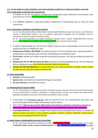 12.3. AP NO CRIME DE LESÃO CORPORAL LEVE COM VIOLÊNCIA DOMÉSTICA E FAMILIAR CONTRA A MULHER
12.3.1. Ação penal no crime de lesão corporal leve
Lei 9.099/95 Art. 88. Além das hipóteses do Código Penal e da legislação especial, dependerá de representação a ação
penal relativa aos crimes de lesões corporais leves e lesões culposas.
• A lei 9.099/95 estabelece a ação penal pública condicionada à representação para os crimes de lesão
corporal leve.
12.3.2. Dispositivos conflitantes da lei Maria da Penha
Art. 16. Nas ações penais públicas condicionadas à representação da ofendida de que trata esta Lei, só será admitida a
renúncia à representação perante o juiz, em audiência especialmente designada com tal finalidade, antes do
recebimento da denúncia e ouvido o Ministério Público.
Art. 41. Aos crimes praticados com violência doméstica e familiar contra a mulher, independentemente da pena
prevista, não se aplica a Lei no
9.099, de 26 de setembro de 1995. (não menciona contravenção)
• É cabível a representação (art. 16)? Ou não é cabível, tendo em vista a representação nos crimes de lesão
corporal leve estar na 9.099/95 (art. 41)?
• Atenção para STJ REsp 1.097.042/DF: 3ª seção (junção da 5ª e 6ª turma) decidiu que a ação penal pública é
condicionada à representação, para preservar a possibilidade de conciliação do casal.
• STJ 6ª turma: também seria cabível suspensão condicional do processo, nos casos da lei Maria da Penha (HC
154.801)
• Atenção para STF HC 106.212 (março de 2011): declarada a constitucionalidade do art. 41 da lei Maria da
Penha, entendendo-se que não é cabível suspensão condicional do processo
• Atenção STF ADI 4424 (09.02.12): os crimes praticados com violência doméstica e familiar contra a mulher
são apurados por ação penal pública incondicionada
13. PEÇA ACUSATÓRIA
• Denúncia: oferecida pelo MP
• Queixa-crime: (a) ofendido, (b) representante legal, (c) sucessores.
• Ver aula intensivo II: procedimento comum
14. PROCURAÇÃO DA QUEIXA-CRIME
Art. 44. A queixa poderá ser dada por procurador com poderes especiais, devendo constar do instrumento do mandato
o nome do querelante (na verdade é querelado) e a menção do fato criminoso, salvo quando tais esclarecimentos
dependerem de diligências que devem ser previamente requeridas no juízo criminal.
• A procuração com (c) poderes especiais, além de requisito do art. 44, é imprescindível para evitar uma
possível imputação de denunciação caluniosa pelo suposto ofensor.
• Deve conter o (a) nome do querelado, (b) menção ao fato delituoso, bastando a indicação ao artigo de lei,
• Eventuais vícios da procuração podem ser sanados se o querelante assina a queixa com o advogado.
• Procuração defeituosa: poderá ser corrigida mesmo depois do prazo decadencial de 6 meses, na verdade, os
tribunais aceitam que sejam os vícios sanados a qualquer momento mediante ratificação, inclusive após o
decurso do prazo decadencial (STF HC 83.412)
15. PRAZO PARA O OFERECIMENTO DA PEÇA ACUSATÓRIA
Art. 46. O prazo para oferecimento da denúncia, estando o réu preso, será de 5 dias, contado da data em que o órgão
do Ministério Público receber os autos do inquérito policial, e de 15 dias, se o réu estiver solto ou afiançado. No último
42
 