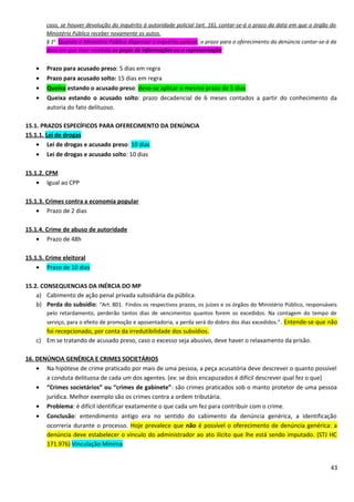 caso, se houver devolução do inquérito à autoridade policial (art. 16), contar-se-á o prazo da data em que o órgão do
Ministério Público receber novamente os autos.
§ 1o
Quando o Ministério Público dispensar o inquérito policial, o prazo para o oferecimento da denúncia contar-se-á da
data em que tiver recebido as peças de informações ou a representação
• Prazo para acusado preso: 5 dias em regra
• Prazo para acusado solto: 15 dias em regra
• Queixa estando o acusado preso: deve-se aplicar o mesmo prazo de 5 dias
• Queixa estando o acusado solto: prazo decadencial de 6 meses contados a partir do conhecimento da
autoria do fato delituoso.
15.1. PRAZOS ESPECÍFICOS PARA OFERECIMENTO DA DENÚNCIA
15.1.1. Lei de drogas
• Lei de drogas e acusado preso: 10 dias
• Lei de drogas e acusado solto: 10 dias
15.1.2. CPM
• Igual ao CPP
15.1.3. Crimes contra a economia popular
• Prazo de 2 dias
15.1.4. Crime de abuso de autoridade
• Prazo de 48h
15.1.5. Crime eleitoral
• Prazo de 10 dias
15.2. CONSEQUENCIAS DA INÉRCIA DO MP
a) Cabimento de ação penal privada subsidiária da pública.
b) Perda do subsídio: “Art. 801. Findos os respectivos prazos, os juízes e os órgãos do Ministério Público, responsáveis
pelo retardamento, perderão tantos dias de vencimentos quantos forem os excedidos. Na contagem do tempo de
serviço, para o efeito de promoção e aposentadoria, a perda será do dobro dos dias excedidos.”. Entende-se que não
foi recepcionado, por conta da irredutibilidade dos subsídios.
c) Em se tratando de acusado preso, caso o excesso seja abusivo, deve haver o relaxamento da prisão.
16. DENÚNCIA GENÉRICA E CRIMES SOCIETÁRIOS
• Na hipótese de crime praticado por mais de uma pessoa, a peça acusatória deve descrever o quanto possível
a conduta delituosa de cada um dos agentes. (ex: se dois encapuzados é difícil descrever qual fez o que)
• “Crimes societários” ou “crimes de gabinete”: são crimes praticados sob o manto protetor de uma pessoa
jurídica. Melhor exemplo são os crimes contra a ordem tributária.
• Problema: é difícil identificar exatamente o que cada um fez para contribuir com o crime.
• Conclusão: entendimento antigo era no sentido do cabimento da denúncia genérica, a identificação
ocorreria durante o processo. Hoje prevalece que não é possível o oferecimento de denúncia genérica: a
denúncia deve estabelecer o vínculo do administrador ao ato ilícito que lhe está sendo imputado. (STJ HC
171.976) Vinculação Mínima.
43
 