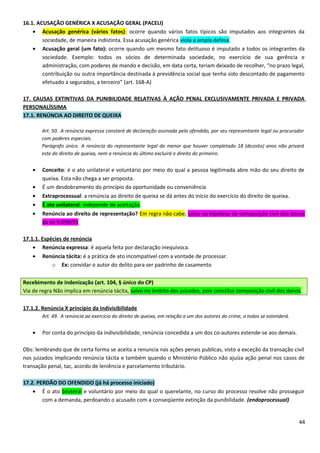 16.1. ACUSAÇÃO GENÉRICA X ACUSAÇÃO GERAL (PACELI)
• Acusação genérica (vários fatos): ocorre quando vários fatos típicos são imputados aos integrantes da
sociedade, de maneira indistinta. Essa acusação genérica viola a ampla defesa.
• Acusação geral (um fato): ocorre quando um mesmo fato delituoso é imputado a todos os integrantes da
sociedade. Exemplo: todos os sócios de determinada sociedade, no exercício de sua gerência e
administração, com poderes de mando e decisão, em data certa, teriam deixado de recolher, “no prazo legal,
contribuição ou outra importância destinada à previdência social que tenha sido descontado de pagamento
efetuado a segurados, a terceiro” (art. 168-A)
17. CAUSAS EXTINTIVAS DA PUNIBILIDADE RELATIVAS À AÇÃO PENAL EXCLUSIVAMENTE PRIVADA E PRIVADA
PERSONALÍSSIMA
17.1. RENÚNCIA AO DIREITO DE QUEIXA
Art. 50. A renúncia expressa constará de declaração assinada pelo ofendido, por seu representante legal ou procurador
com poderes especiais.
Parágrafo único. A renúncia do representante legal do menor que houver completado 18 (dezoito) anos não privará
este do direito de queixa, nem a renúncia do último excluirá o direito do primeiro.
• Conceito: é o ato unilateral e voluntário por meio do qual a pessoa legitimada abre mão do seu direito de
queixa. Esta não chega a ser proposta.
• É um desdobramento do princípio da oportunidade ou conveniência
• Extraprocessual: a renúncia ao direito de queixa se dá antes do início do exercício do direito de queixa.
• É ato unilateral: independe de aceitação.
• Renúncia ao direito de representação? Em regra não cabe, salvo na hipótese de composição civil dos danos
da lei 9.099/95
17.1.1. Espécies de renúncia
• Renúncia expressa: é aquela feita por declaração inequívoca.
• Renúncia tácita: é a prática de ato incompatível com a vontade de processar.
o Ex: convidar o autor do delito para ser padrinho de casamento
Recebimento de indenização (art. 104, § único do CP)
Via de regra Não implica em renúncia tácita, salvo no âmbito dos juizados, pois constitui composição civil dos danos.
17.1.2. Renúncia X princípio da indivisibilidade
Art. 49. A renúncia ao exercício do direito de queixa, em relação a um dos autores do crime, a todos se estenderá.
• Por conta do princípio da indivisibilidade, renúncia concedida a um dos co-autores estende-se aos demais.
Obs: lembrando que de certa forma se aceita a renuncia nas ações penais publicas, visto a exceção da transação civil
nos juizados implicando renúncia tácita e também quando o Ministério Público não ajuíza ação penal nos casos de
transação penal, tac, acordo de leniência e parcelamento tributário.
17.2. PERDÃO DO OFENDIDO (já há processo iniciado)
• É o ato bilateral e voluntário por meio do qual o querelante, no curso do processo resolve não prosseguir
com a demanda, perdoando o acusado com a conseqüente extinção da punibilidade. (endoprocessual)
44
 