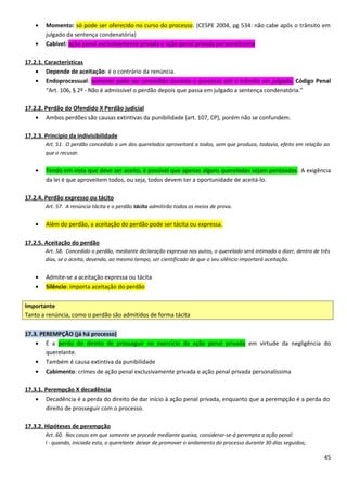 • Momento: só pode ser oferecido no curso do processo. (CESPE 2004, pg 534: não cabe após o trânsito em
julgado da sentença condenatória)
• Cabível: ação penal exclusivamente privada e ação penal privada personalíssima
17.2.1. Características
• Depende de aceitação: é o contrário da renúncia.
• Endoprocessual: somente pode ser concedido durante o processo até o trânsito em julgado. Código Penal
“Art. 106, § 2º - Não é admissível o perdão depois que passa em julgado a sentença condenatória.”
17.2.2. Perdão do Ofendido X Perdão judicial
• Ambos perdões são causas extintivas da punibilidade (art. 107, CP), porém não se confundem.
17.2.3. Princípio da indivisibilidade
Art. 51. O perdão concedido a um dos querelados aproveitará a todos, sem que produza, todavia, efeito em relação ao
que o recusar.
• Tendo em vista que deve ser aceito, é possível que apenas alguns querelados sejam perdoados. A exigência
da lei é que aproveitem todos, ou seja, todos devem ter a oportunidade de aceitá-lo.
17.2.4. Perdão expresso ou tácito
Art. 57. A renúncia tácita e o perdão tácito admitirão todos os meios de prova.
• Além do perdão, a aceitação do perdão pode ser tácita ou expressa.
17.2.5. Aceitação do perdão
Art. 58. Concedido o perdão, mediante declaração expressa nos autos, o querelado será intimado a dizer, dentro de três
dias, se o aceita, devendo, ao mesmo tempo, ser cientificado de que o seu silêncio importará aceitação.
• Admite-se a aceitação expressa ou tácita
• Silêncio: importa aceitação do perdão
Importante
Tanto a renúncia, como o perdão são admitidos de forma tácita
17.3. PEREMPÇÃO (já há processo)
• É a perda do direito de prosseguir no exercício da ação penal privada em virtude da negligência do
querelante.
• Também é causa extintiva da punibilidade
• Cabimento: crimes de ação penal exclusivamente privada e ação penal privada personalíssima
17.3.1. Perempção X decadência
• Decadência é a perda do direito de dar início à ação penal privada, enquanto que a perempção é a perda do
direito de prosseguir com o processo.
17.3.2. Hipóteses de perempção
Art. 60. Nos casos em que somente se procede mediante queixa, considerar-se-á perempta a ação penal:
I - quando, iniciada esta, o querelante deixar de promover o andamento do processo durante 30 dias seguidos;
45
 