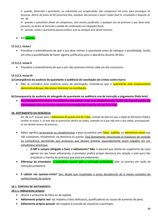 II - quando, falecendo o querelante, ou sobrevindo sua incapacidade, não comparecer em juízo, para prosseguir no
processo, dentro do prazo de 60 (sessenta) dias, qualquer das pessoas a quem couber fazê-lo, ressalvado o disposto no
art. 36;
III - quando o querelante deixar de comparecer, sem motivo justificado, a qualquer ato do processo a que deva estar
presente, ou deixar de formular o pedido de condenação nas alegações finais;
IV - quando, sendo o querelante pessoa jurídica, esta se extinguir sem deixar sucessor.
• Rol taxativo
17.3.2.1. Inciso I
• Prevalece o entendimento de que o juiz deve intimar o querelante antes de extinguir a punibilidade, tendo
em vista a possibilidade de haver alguma justificativa para o abandono durante 30 dias.
17.3.2.2. Inciso II
• Prevalece o entendimento de que o juiz não necessita intimar cada um dos sucessores.
17.3.2.3. Inciso III
a) Conseqüência da ausência do querelante à audiência de conciliação em crimes contra honra
• Não se considera essa ausência causa de perempção. Entende-se que o querelante está simplesmente
demonstrando que não possui interesse na conciliação.
b) Consequencia da ausência do advogado do querelante na audiência una de instrução e julgamento (foda hein)
• Se o advogado não estiver em audiência não poderá fazer suas alegações orais, assim não haverá pedido de
condenação, que por sua vez causará a perempção por força do art. 60, III in fine.
18. ADITAMENTO DA DENÚNCIA
Art. 46, § 2º O prazo para o aditamento da queixa será de 3 dias, contado da data em que o órgão do Ministério Público
receber os autos, e, se este não se pronunciar dentro do tríduo, entender-se-á que não tem o que aditar, prosseguindo-
se nos demais termos do processo.
• Aditar significa acrescentar ou complementar a peça acusatória com fatos, sujeitos, ou elementos novos que
não constaram, inicialmente, da denúncia ou queixa. Está diretamente relacionada às hipóteses de conexão
ou continência, permitindo que processos que deviam tramitar separadamente sejam julgados em um
simultaneus processus.
o O MP é sempre obrigado a fazer o aditamento? Não, é possível que diante do surgimento de novo
agente em vez haver aditamento, o promotor prefira propor denúncia em relação a este para não
prejudicar a marcha do processo que está em andamento.
• Diferença da emendatio: a emendatio ocorre após a instrução probatória, aliás só ocorreu em razão da
instrução probatória.
• É cabível nas queixas-crime? Sim, desde que respeitado o prazo decadencial de 6 meses contados do
conhecimento da autoria
18.1. ESPÉCIES DE ADITAMENTO
18.1.1. Aditamento próprio
• Ocorre o acréscimo de fatos ou de sujeitos
• Aditamento próprio real: diz respeito a fatos delituosos, qualificadoras ou causas de aumento de pena.
• Aditamento próprio pessoal: diz respeito à inclusão de coautores e partícipes.
46
 
