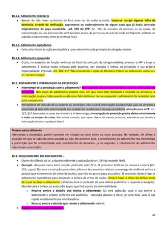 18.1.2. Aditamento impróprio
• Apesar de não haver acréscimo de fato novo ou de outro acusado, busca-se corrigir alguma falha da
denúncia, através da retificação, suprimento ou esclarecimento de algum dado que já havia constado
originalmente da peça acusatória. (art. 569 do CPP: Art. 569. As omissões da denúncia ou da queixa, da
representação, ou, nos processos das contravenções penais, da portaria ou do auto de prisão em flagrante, poderão ser
supridas a todo o tempo, antes da sentença final.)
18.1.3. Aditamento espontâneo
• Feito pelo titular da ação penal pública como decorrência do princípio da obrigatoriedade.
18.1.4. Aditamento provocado
• O juiz, no exercício de função anômala de fiscal do princípio da obrigatoriedade, provoca o MP a fazer o
aditamento. É prática muito criticada pela doutrina, por violação à inércia da jurisdição e sua própria
imparcialidade. Previsão: art. 384, §1º “Não procedendo o órgão do Ministério Público ao aditamento, aplica-se o
art. 28 deste Código”
18.2. ADITAMENTO E INTERRUPÇÃO DA PRESCRIÇÃO
• Interrompe-se a prescrição com o aditamento? Nos casos de aditamento impróprio, não há interrupção da
prescrição. Nos casos de aditamento próprio real, em que novo fato delituoso é incluído na denúncia, a
interrupção da prescrição quanto a este novo fato delituoso dar-se-á quando o aditamento for recebido pelo
juízo competente.
• Na hipótese de inclusão de co-autores ou partícipes, não haverá interrupção da prescrição, pois na verdade a
prescrição já teria sido interrompida por ocasião do recebimento da peça acusatória (atenção para o CP: art.
117, §1º Excetuados os casos dos incisos V e VI deste artigo, a interrupção da prescrição produz efeitos relativamente
a todos os autores do crime. Nos crimes conexos, que sejam objeto do mesmo processo, estende-se aos demais a
interrupção relativa a qualquer deles)
Masson pensa diferente
Interrompe a prescrição, porém somente em relação ao novo crime ou novo acusado. Na verdade, ele difere a
situação em que se sabia do novo acusado ou não. No primeiro caso, o recebimento do aditamento não interrompe
a prescrição que foi interrompida pelo recebimento da denúncia; já no segundo, o recebimento do aditamento
interrompe a prescrição.
18.3. PROCEDIMENTO DO ADITAMENTO –
• Diante do silêncio da lei, a doutrina defende a aplicação do art. 384 da mutatio libelli.
• Exemplo: denúncia narra furto simples praticado pelo Tício. O promotor tipificou de maneira correta (art.
155, caput). Durante a instrução probatória, vítima e testemunhas relatam o emprego de violência contra a
pessoa (que é elementar do crime de roubo), que não estava na peça acusatória. O promotor deverá fazer o
aditamento espontâneo para descrever a prática do crime de roubo. Deverá haver a oitiva da defesa antes
de o juiz receber o aditamento (tal defesa terá o conteúdo de uma defesa preliminar + resposta à acuação).
Manifestada a defesa, os autos irão ao juiz que fará o juízo de admissibilidade.
o Recurso contra a decisão que rejeita o aditamento: (a) será apelação, caso o juiz rejeite o
aditamento e prolate sentença em audiência – apelação absorve o Rese; (b) será Rese, caso o juiz
rejeite o aditamento por interlocutória.
o Recurso contra a decisão que recebe o aditamento: não há
• Haverá nova instrução probatória.
47
 