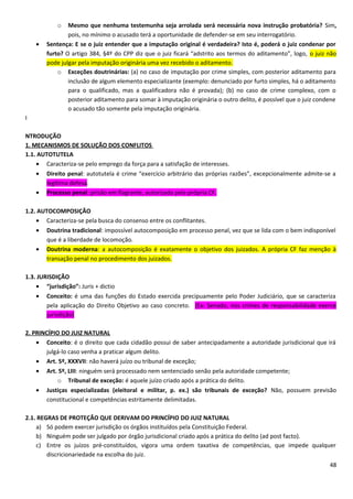 o Mesmo que nenhuma testemunha seja arrolada será necessária nova instrução probatória? Sim,
pois, no mínimo o acusado terá a oportunidade de defender-se em seu interrogatório.
• Sentença: E se o juiz entender que a imputação original é verdadeira? Isto é, poderá o juiz condenar por
furto? O artigo 384, §4º do CPP diz que o juiz ficará “adstrito aos termos do aditamento”, logo, o juiz não
pode julgar pela imputação originária uma vez recebido o aditamento.
o Exceções doutrinárias: (a) no caso de imputação por crime simples, com posterior aditamento para
inclusão de algum elemento especializante (exemplo: denunciado por furto simples, há o aditamento
para o qualificado, mas a qualificadora não é provada); (b) no caso de crime complexo, com o
posterior aditamento para somar à imputação originária o outro delito, é possível que o juiz condene
o acusado tão somente pela imputação originária.
I
NTRODUÇÃO
1. MECANISMOS DE SOLUÇÃO DOS CONFLITOS
1.1. AUTOTUTELA
• Caracteriza-se pelo emprego da força para a satisfação de interesses.
• Direito penal: autotutela é crime “exercício arbitrário das próprias razões”, excepcionalmente admite-se a
legítima defesa.
• Processo penal: prisão em flagrante, autorizada pela própria CF.
1.2. AUTOCOMPOSIÇÃO
• Caracteriza-se pela busca do consenso entre os conflitantes.
• Doutrina tradicional: impossível autocomposição em processo penal, vez que se lida com o bem indisponível
que é a liberdade de locomoção.
• Doutrina moderna: a autocomposição é exatamente o objetivo dos juizados. A própria CF faz menção à
transação penal no procedimento dos juizados.
1.3. JURISDIÇÃO
• “jurisdição”: Juris + dictio
• Conceito: é uma das funções do Estado exercida precipuamente pelo Poder Judiciário, que se caracteriza
pela aplicação do Direito Objetivo ao caso concreto. (Ex: Senado, nos crimes de responsabilidade exerce
jurisdição)
2. PRINCÍPIO DO JUIZ NATURAL
• Conceito: é o direito que cada cidadão possui de saber antecipadamente a autoridade jurisdicional que irá
julgá-lo caso venha a praticar algum delito.
• Art. 5º, XXXVII: não haverá juízo ou tribunal de exceção;
• Art. 5º, LIII: ninguém será processado nem sentenciado senão pela autoridade competente;
o Tribunal de exceção: é aquele juízo criado após a prática do delito.
• Justiças especializadas (eleitoral e militar, p. ex.) são tribunais de exceção? Não, possuem previsão
constitucional e competências estritamente delimitadas.
2.1. REGRAS DE PROTEÇÃO QUE DERIVAM DO PRINCÍPIO DO JUIZ NATURAL
a) Só podem exercer jurisdição os órgãos instituídos pela Constituição Federal.
b) Ninguém pode ser julgado por órgão jurisdicional criado após a prática do delito (ad post facto).
c) Entre os juízos pré-constituídos, vigora uma ordem taxativa de competências, que impede qualquer
discricionariedade na escolha do juiz.
48
 