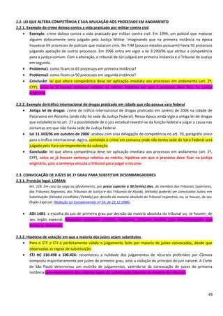 2.2. LEI QUE ALTERA COMPETÊNCIA E SUA APLICAÇÃO AOS PROCESSOS EM ANDAMENTO
2.2.1. Exemplo do crime doloso contra a vida praticado por militar contra civil
• Exemplo: crime doloso contra a vida praticado por militar contra civil. Em 1994, um policial que matasse
alguém dolosamente seria julgado pela Justiça Militar. Imaginando que na primeira instância na época
houvesse 65 processos de policiais que mataram civis. No TJM (poucos estados possuem) havia 50 processos
julgando apelação de outros processos. Em 1996 entra em vigor a lei 9.299/96 que atribui a competência
para a justiça comum. Com a alteração, o tribunal de Júri julgará em primeira instancia e o Tribunal de Justiça
em segunda.
• Problema1: como ficam os 65 processos em primeira instância?
• Problema2: como ficam os 50 processos em segunda instância?
• Conclusão: lei que altera competência deve ter aplicação imediata aos processos em andamento (art. 2º,
CPP), salvo se já houver sentença relativa ao mérito, hipótese em que o processo deve ficar na justiça
originária.
2.2.2. Exemplo do tráfico internacional de drogas praticado em cidade que não possua vara federal
• Antiga lei de drogas: crime de tráfico internacional de drogas praticado em Janeiro de 2006 na cidade de
Pacaraima em Roraima (onde não há sede da Justiça Federal). Nessa época ainda vigia a antiga lei de drogas
que estabelecia no art. 27 a possibilidade de o juiz estadual revestir-se da função federal e julgar a causa nas
comarcas em que não havia sede de Justiça Federal.
• Lei 11.343/06 em outubro de 2006: acabou com essa delegação de competência no art. 70, parágrafo único
para o tráfico internacional. Agora, cometido o crime em comarca onde não tenha sede de Vara Federal será
julgado pela Vara correspondente da subseção.
• Conclusão: lei que altera competência deve ter aplicação imediata aos processos em andamento (art. 2º,
CPP), salvo se já houver sentença relativa ao mérito, hipótese em que o processo deve ficar na justiça
originária, pois a sentença vincula o tribunal para julgar o recurso.
2.3. CONVOCAÇÃO DE JUÍZES DE 1º GRAU PARA SUBSTITUIR DESEMBARGADORES
2.3.1. Previsão legal: LOMAN
Art. 118. Em caso de vaga ou afastamento, por prazo superior a 30 (trinta) dias, de membro dos Tribunais Superiores,
dos Tribunais Regionais, dos Tribunais de Justiça e dos Tribunais de Alçada, (Vetado) poderão ser convocados Juízes, em
Substituição (Vetado) escolhidos (Vetado) por decisão da maioria absoluta do Tribunal respectivo, ou, se houver, de seu
Órgão Especial: (Redação Lei Complementar nº 54, de 22.12.1986)
• ADI 1481: a escolha do juiz de primeiro grau por decisão da maioria absoluta do tribunal ou, se houver, de
seu órgão especial. Afastados quaisquer critérios subjetivos, inclusive escolha pelo Desembargador que
esteja se afastando.
2.3.2. Hipótese de votação em que a maioria dos juízes sejam substitutos
• Para o STF e STJ é perfeitamente válido o julgamento feito por maioria de juízes convocados, desde que
observadas as regras de substituição.
• STJ HC 110.498 e 100.426: reconheceu a nulidade dos julgamentos de recursos proferidos por Câmara
composta majoritariamente por juízes de primeiro grau, ante a violação do princípio do juiz natural. A Corte
de São Paulo determinou um mutirão de julgamentos, valendo-se da convocação de juízes de primeira
instância sem observância dos critérios legais de substituição (decisão da maioria do tribunal).
49
 