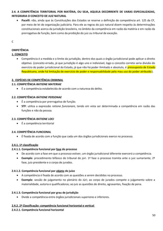 2.4. A COMPETÊNCIA TERRITORIAL POR MATÉRIA, OU SEJA, AQUELA DECORRENTE DE VARAS ESPECIALIZADAS,
INTEGRARIA O CONCEITO DE JUIZ NATURAL
• Pacelli: não, ainda que às Constituições dos Estados se reserve a definição de competência art. 125 da CF,
por meio de lei de organização judiciária. Para ele as regras do juiz natural dizem respeito às determinações
constitucionais acerca da jurisdição brasileira, no âmbito da competência em razão da matéria e em razão da
prerrogativa de função, bem como da proibição do juiz ou tribunal de exceção.
C
OMPETÊNCIA
1. CONCEITO
• Competência é a medida e o limite da jurisdição, dentro dos quais o órgão jurisdicional pode aplicar o direito
objetivo. (conceito errado, já que jurisdição é algo uno e indivisível, logo o conceito correto seria divisão do
exercício do poder jurisdicional do Estado, já que não há poder ilimitado e absoluto, é pressuposto de Estado
Republicano, onde há limitação de exercício de poder e responsabilidade pelo mau uso do poder atribuído).
2. ESPÉCIES DE COMPETÊNCIA CRIMINAL
2.1. COMPETÊNCIA RATIONE MATERIAE
• É a competência estabelecida de acordo com a natureza do delito.
2.2. COMPETÊNCIA RATIONE PERSONAE
• É a competência por prerrogativa de função.
• STF: utiliza a expressão ratione funcionare, tendo em vista ser determinada a competência em razão das
funções e não da pessoa.
2.3. COMPETÊNCIA RATIONE LOCI
• É a competência territorial
2.4. COMPETÊNCIA FUNCIONAL
• É fixada de acordo com a função que cada um dos órgãos jurisdicionais exerce no processo.
2.4.1. 1ª classificação
2.4.1.1. Competência funcional por fase do processo
• De acordo com a fase em que o processo estiver, um órgão jurisdicional diferente exercerá a competência.
• Exemplo: procedimento bifásico do tribunal do júri. 1ª fase o processo tramita ante o juiz sumariante; 2ª
fase, juiz-presidente e o corpo de jurados.
2.4.1.2. Competência funcional por objeto do juízo
• A competência é fixada de acordo com as questões a serem decididas no processo.
• Exemplo: sessão de julgamento no plenário do Júri; ao corpo de jurados compete o julgamento sobre a
materialidade, autoria e qualificadoras; ao juiz as questões de direito, agravantes, fixação de pena.
2.4.1.3. Competência funcional por grau de jurisdição
• Divide a competência entre órgãos jurisdicionais superiores e inferiores.
2.4.2. 2ª Classificação: competência funcional horizontal e vertical
2.4.2.1. Competência funcional horizontal
50
 