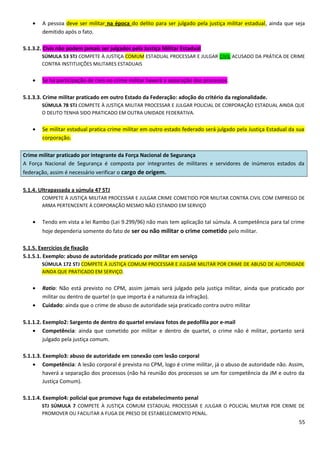 • A pessoa deve ser militar na época do delito para ser julgado pela justiça militar estadual, ainda que seja
demitido após o fato.
5.1.3.2. Civis não podem jamais ser julgados pela Justiça Militar Estadual
SÚMULA 53 STJ COMPETE À JUSTIÇA COMUM ESTADUAL PROCESSAR E JULGAR CIVIL ACUSADO DA PRÁTICA DE CRIME
CONTRA INSTITUIÇÕES MILITARES ESTADUAIS
• Se há participação de civis no crime militar haverá a separação dos processos.
5.1.3.3. Crime militar praticado em outro Estado da Federação: adoção do critério da regionalidade.
SÚMULA 78 STJ COMPETE À JUSTIÇA MILITAR PROCESSAR E JULGAR POLICIAL DE CORPORAÇÃO ESTADUAL AINDA QUE
O DELITO TENHA SIDO PRATICADO EM OUTRA UNIDADE FEDERATIVA.
• Se militar estadual pratica crime militar em outro estado federado será julgado pela Justiça Estadual da sua
corporação.
Crime militar praticado por integrante da Força Nacional de Segurança
A Força Nacional de Segurança é composta por integrantes de militares e servidores de inúmeros estados da
federação, assim é necessário verificar o cargo de origem.
5.1.4. Ultrapassada a súmula 47 STJ
COMPETE À JUSTIÇA MILITAR PROCESSAR E JULGAR CRIME COMETIDO POR MILITAR CONTRA CIVIL COM EMPREGO DE
ARMA PERTENCENTE À CORPORAÇÃO MESMO NÃO ESTANDO EM SERVIÇO
• Tendo em vista a lei Rambo (Lei 9.299/96) não mais tem aplicação tal súmula. A competência para tal crime
hoje dependeria somente do fato de ser ou não militar o crime cometido pelo militar.
5.1.5. Exercícios de fixação
5.1.5.1. Exemplo: abuso de autoridade praticado por militar em serviço
SÚMULA 172 STJ COMPETE À JUSTIÇA COMUM PROCESSAR E JULGAR MILITAR POR CRIME DE ABUSO DE AUTORIDADE
AINDA QUE PRATICADO EM SERVIÇO.
• Ratio: Não está previsto no CPM, assim jamais será julgado pela justiça militar, ainda que praticado por
militar ou dentro de quartel (o que importa é a natureza da infração).
• Cuidado: ainda que o crime de abuso de autoridade seja praticado contra outro militar
5.1.1.2. Exemplo2: Sargento de dentro do quartel enviava fotos de pedofilia por e-mail
• Competência: ainda que cometido por militar e dentro de quartel, o crime não é militar, portanto será
julgado pela justiça comum.
5.1.1.3. Exemplo3: abuso de autoridade em conexão com lesão corporal
• Competência: A lesão corporal é prevista no CPM, logo é crime militar, já o abuso de autoridade não. Assim,
haverá a separação dos processos (não há reunião dos processos se um for competência da JM e outro da
Justiça Comum).
5.1.1.4. Exemplo4: policial que promove fuga de estabelecimento penal
STJ SÚMULA 7 COMPETE À JUSTIÇA COMUM ESTADUAL PROCESSAR E JULGAR O POLICIAL MILITAR POR CRIME DE
PROMOVER OU FACILITAR A FUGA DE PRESO DE ESTABELECIMENTO PENAL.
55
 