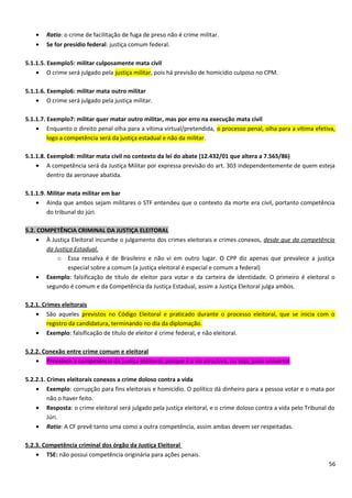 • Ratio: o crime de facilitação de fuga de preso não é crime militar.
• Se for presídio federal: justiça comum federal.
5.1.1.5. Exemplo5: militar culposamente mata civil
• O crime será julgado pela justiça militar, pois há previsão de homicídio culposo no CPM.
5.1.1.6. Exemplo6: militar mata outro militar
• O crime será julgado pela justiça militar.
5.1.1.7. Exemplo7: militar quer matar outro militar, mas por erro na execução mata civil
• Enquanto o direito penal olha para a vítima virtual/pretendida, o processo penal, olha para a vítima efetiva,
logo a competência será da justiça estadual e não da militar.
5.1.1.8. Exemplo8: militar mata civil no contexto da lei do abate (12.432/01 que altera a 7.565/86)
• A competência será da Justiça Militar por expressa previsão do art. 303 independentemente de quem esteja
dentro da aeronave abatida.
5.1.1.9. Militar mata militar em bar
• Ainda que ambos sejam militares o STF entendeu que o contexto da morte era civil, portanto competência
do tribunal do júri.
5.2. COMPETÊNCIA CRIMINAL DA JUSTIÇA ELEITORAL
• À Justiça Eleitoral incumbe o julgamento dos crimes eleitorais e crimes conexos, desde que da competência
da Justiça Estadual.
o Essa ressalva é de Brasileiro e não vi em outro lugar. O CPP diz apenas que prevalece a justiça
especial sobre a comum (a justiça eleitoral é especial e comum a federal)
• Exemplo: falsificação de título de eleitor para votar e da carteira de identidade. O primeiro é eleitoral o
segundo é comum e da Competência da Justiça Estadual, assim a Justiça Eleitoral julga ambos.
5.2.1. Crimes eleitorais
• São aqueles previstos no Código Eleitoral e praticado durante o processo eleitoral, que se inicia com o
registro da candidatura, terminando no dia da diplomação.
• Exemplo: falsificação de título de eleitor é crime federal, e não eleitoral.
5.2.2. Conexão entre crime comum e eleitoral
• Prevalece a competência da justiça eleitoral, porque é a vis atractiva, ou seja, juízo universal.
5.2.2.1. Crimes eleitorais conexos a crime doloso contra a vida
• Exemplo: corrupção para fins eleitorais e homicídio. O político dá dinheiro para a pessoa votar e o mata por
não o haver feito.
• Resposta: o crime eleitoral será julgado pela justiça eleitoral, e o crime doloso contra a vida pelo Tribunal do
Júri.
• Ratio: A CF prevê tanto uma como a outra competência, assim ambas devem ser respeitadas.
5.2.3. Competência criminal dos órgão da Justiça Eleitoral
• TSE: não possui competência originária para ações penais.
56
 