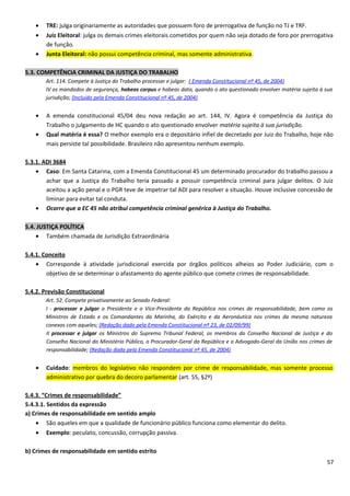 • TRE: julga originariamente as autoridades que possuem foro de prerrogativa de função no TJ e TRF.
• Juiz Eleitoral: julga os demais crimes eleitorais cometidos por quem não seja dotado de foro por prerrogativa
de função.
• Junta Eleitoral: não possui competência criminal, mas somente administrativa.
5.3. COMPETÊNCIA CRIMINAL DA JUSTIÇA DO TRABALHO
Art. 114. Compete à Justiça do Trabalho processar e julgar: ( Emenda Constitucional nº 45, de 2004)
IV os mandados de segurança, habeas corpus e habeas data, quando o ato questionado envolver matéria sujeita à sua
jurisdição; (Incluído pela Emenda Constitucional nº 45, de 2004)
• A emenda constitucional 45/04 deu nova redação ao art. 144, IV. Agora é competência da Justiça do
Trabalho o julgamento de HC quando o ato questionado envolver matéria sujeita à sua jurisdição.
• Qual matéria é essa? O melhor exemplo era o depositário infiel de decretado por Juiz do Trabalho, hoje não
mais persiste tal possibilidade. Brasileiro não apresentou nenhum exemplo.
5.3.1. ADI 3684
• Caso: Em Santa Catarina, com a Emenda Constitucional 45 um determinado procurador do trabalho passou a
achar que a Justiça do Trabalho teria passado a possuir competência criminal para julgar delitos. O Juiz
aceitou a ação penal e o PGR teve de impetrar tal ADI para resolver a situação. Houve inclusive concessão de
liminar para evitar tal conduta.
• Ocorre que a EC 45 não atribui competência criminal genérica à Justiça do Trabalho.
5.4. JUSTIÇA POLÍTICA
• Também chamada de Jurisdição Extraordinária
5.4.1. Conceito
• Corresponde à atividade jurisdicional exercida por órgãos políticos alheios ao Poder Judiciário, com o
objetivo de se determinar o afastamento do agente público que comete crimes de responsabilidade.
5.4.2. Previsão Constitucional
Art. 52. Compete privativamente ao Senado Federal:
I - processar e julgar o Presidente e o Vice-Presidente da República nos crimes de responsabilidade, bem como os
Ministros de Estado e os Comandantes da Marinha, do Exército e da Aeronáutica nos crimes da mesma natureza
conexos com aqueles; (Redação dada pela Emenda Constitucional nº 23, de 02/09/99)
II processar e julgar os Ministros do Supremo Tribunal Federal, os membros do Conselho Nacional de Justiça e do
Conselho Nacional do Ministério Público, o Procurador-Geral da República e o Advogado-Geral da União nos crimes de
responsabilidade; (Redação dada pela Emenda Constitucional nº 45, de 2004)
• Cuidado: membros do legislativo não respondem por crime de responsabilidade, mas somente processo
administrativo por quebra do decoro parlamentar (art. 55, §2º)
5.4.3. “Crimes de responsabilidade”
5.4.3.1. Sentidos da expressão
a) Crimes de responsabilidade em sentido amplo
• São aqueles em que a qualidade de funcionário público funciona como elementar do delito.
• Exemplo: peculato, concussão, corrupção passiva.
b) Crimes de responsabilidade em sentido estrito
57
 