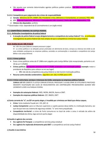 • São aqueles que somente determinados agentes políticos podem praticar; não têm natureza jurídica de
infração penal.
5.4.3.2. Competência para julgamento dos crimes de responsabilidade
a) Senado: Ministros do STF, CNMP, CNJ, Presidente e Vice, (Ministros e Comandantes, se conexos), PGR, AGU
b) STF: Tribunais Superiores, Ministros e Comandantes (não conexos), Chefes de missão diplomática, TCU
c) Câmara dos deputados: prefeito
** Governador e Vice: dependerá da CE (normalmente é um órgão misto)
5.5. COMPETÊNCIA CRIMINAL DA JUSTIÇA FEDERAL
5.5.1. Atribuições investigatórias da polícia federal
• A atuação da polícia federal enseja obrigatoriamente a competência da Justiça Federal? Não, as atribuições
investigatórias da polícia federal são mais amplas do que a competência criminal da Justiça Federal.
5.5.2. Análise do art. 109, IV da CF
Art. 109. Aos juízes federais compete processar e julgar:
IV - os crimes políticos e as infrações penais praticadas em detrimento de bens, serviços ou interesse da União ou de
suas entidades autárquicas ou empresas públicas, excluídas as contravenções e ressalvada a competência da Justiça
Militar e da Justiça Eleitoral;
5.5.2.1. Crimes políticos
• Esses crimes políticos antes da CF 1988 eram julgados pela Justiça Militar (não recepcionado, portanto o art.
30 da Lei 7.170/83)
• Crimes políticos: são aqueles previstos na lei 7.170/83, praticados com motivação política (exemplo: matar o
presidente da República para colocar-se em seu lugar)
o STJ: não são da competência da justiça federal se não tiverem motivação política.
• Recurso contra decisão condenatória: segundo o art. 102, II é ROC para o STF.
5.5.2.2. Crimes contra bens, serviços e interesses da União, autarquias ou empresas públicas federais
SUMULA 107 STJ COMPETE À JUSTIÇA COMUM ESTADUAL PROCESSAR E JULGAR CRIME DE ESTELIONATO PRATICADO
MEDIANTE FALSIFICAÇÃO DAS GUIAS DE RECOLHIMENTOS DAS CONTRIBUIÇÕES PREVIDENCIÁRIAS QUANDO NÃO
OCORRENTE LESÃO A AUTARQUIA FEDERAL
• Exemplos de autarquias federais: INSS, INCRA, BACEN, Ibama e DNIT.
• Exemplos de empresas públicas federais: CEF, BNDES, EBCT
a) Conta corrente de “a”, na CEF em porto alegre, é invadida por criminoso em Natal que efetua saques.
• Crime: furto mediante fraude (art. 155, §4º, II)
• Justiça Competente: para os tribunais superiores o sujeito passivo desse delito é a instituição bancária, vez
que ela que teve seu sistema de segurança violado. “a” seria mero prejudicado.
• Competência territorial: o crime de furto consuma-se no local de onde a coisa é retirada da esfera de
disponibilidade da vítima, logo será em porto alegre
b) Assalto à agência dos correios
• Se a agência for franquia: a competência será da justiça estadual
• Se a agência for explorada diretamente pela EBCT: a competência será da Justiça Federal
c) Assalto à casa lotérica
58
 