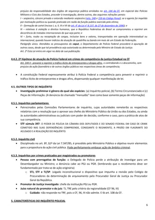 prejuízo da responsabilidade dos órgãos de segurança pública arrolados no art. 144 da CF, em especial das Polícias
Militares e Civis dos Estados, proceder à investigação, dentre outras, das seguintes infrações penais:
I – seqüestro, cárcere privado e extorsão mediante seqüestro (arts. 148 e 159 do Código Penal), se o agente foi impelido
por motivação política ou quando praticado em razão da função pública exercida pela vítima;
II – formação de cartel (incisos I, a, II, III e VII do art. 4o
da Lei no
8.137, de 27 de dezembro de 1990); e
III – relativas à violação a direitos humanos, que a República Federativa do Brasil se comprometeu a reprimir em
decorrência de tratados internacionais de que seja parte; e
IV – furto, roubo ou receptação de cargas, inclusive bens e valores, transportadas em operação interestadual ou
internacional, quando houver indícios da atuação de quadrilha ou bando em mais de um Estado da Federação.
Parágrafo único. Atendidos os pressupostos do caput, o Departamento de Polícia Federal procederá à apuração de
outros casos, desde que tal providência seja autorizada ou determinada pelo Ministro de Estado da Justiça.
Art. 2o
Esta Lei entra em vigor na data de sua publicação.
4.4.2. 2ª hipótese de atuação da Polícia Federal em crimes de competência da justiça Estadual na CF
Art. 144 II - prevenir e reprimir o tráfico ilícito de entorpecentes e drogas afins, o contrabando e o descaminho, sem
prejuízo da ação fazendária e de outros órgãos públicos nas respectivas áreas de competência;
• A constituição Federal expressamente atribui à Polícia Federal a competência para prevenir e reprimir o
tráfico ilícito de entorpecentes e drogas afins, dispensando qualquer manifestação de lei.
4.5. OUTROS TIPOS DE INQUÉRITO
• Investigação preliminar é gênero do qual são espécies: (a) Inquérito policial, (b) Termo Circunstanciado e (c)
Peças de Informação. (A denúncia do chamado “mensalão” teve como base somente peças de informação)
4.5.1. Inquéritos parlamentares
• Patrocinados pelas Comissões Parlamentares de inquérito, cujas autoridades remeterão os respectivos
relatórios com a resolução que o aprovar aos chefes do Ministério Público da União ou dos Estados, ou ainda
às autoridades administrativas ou judiciais com poder de decisão, conforme o caso, para a prática de atos de
sua competência.
• STF súmula 397: O PODER DE POLÍCIA DA CÂMARA DOS DEPUTADOS E DO SENADO FEDERAL EM CASO DE CRIME
COMETIDO NAS SUAS DEPENDÊNCIAS COMPREENDE, CONSOANTE O REGIMENTO, A PRISÃO EM FLAGRANTE DO
ACUSADO E A REALIZAÇÃO DO INQUÉRITO.
4.5.2. Inquérito civil
• Disciplinado no art. 8º, §1º da Lei 7.347/85, é presidido pelo Ministério Público e objetiva reunir elementos
para a propositura da ação civil pública. Pode perfeitamente embasar ação de âmbito criminal.
4.5.3. Inquéritos por crimes praticados por magistrados ou promotores
• Pessoa com prerrogativa de função: o Delegado de Polícia perde a atribuição de investigar para um
Desembargador ou Ministro; a denúncia cabe ao PGJ ou PGR. (lembrando que o recebimento deve ser
fundamentado por trata-se de ação originária)
o STJ, STF e TJ/SP: Julgado inconstitucional o dispositivo que impunha a revisão pelo Colégio de
Procuradores da determinação de arquivamento pelo Procurador Geral de Justiça ou Procurador
Geral da República.
• Promotor de Justiça investigado: chefe da instituição PGJ ou PGR.
• Juízo natural do promotor e do juiz: TJ, TRE pelo critério da regionalidade (CF 96, III)
o Cuidado: não responde no TRF, pois o CF, 96, III não admite. E tb art. 108 da CF.
5. CARACTERÍSTICAS DO INQUÉRITO POLICIAL
6
 