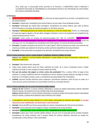 151), ainda que a consumação tenha ocorrido lá na fronteira. A COMPETÊNCIA PARA O PROCESSO E
JULGAMENTO POR CRIME DE CONTRABANDO OU DESCAMINHO DEFINE-SE PELA PREVENÇÃO DO JUÍZO FEDERAL
DO LUGAR DA APREENSÃO DOS BENS
c) Interesses
• Esse interesse deve ser específico e direto. Se o interesse for apenas genérico ou remoto, a competência será
da Justiça Estadual.
• Exemplo1: moeda falsa. Competência da Justiça Federal, vez que cabe à Casa da Moeda (união).
• Exemplo2: falsificação de moeda falsa estrangeira. Competência da Justiça Federal, pois cabe ao Banco
Central fiscalizar a circulação de moeda estrangeira no Território nacional.
• Exemplo3: falsificação grosseira de moeda não caracteriza o crime de moeda falsa. Porém, se a falsificação
foi capaz de enganar alguém a fim de obter vantagem indevida o crime é de estelionato de competência da
Justiça Estadual (súmula 73 STJ)
• Exemplo4: crime contra os serviços de telecomunicações (art. 183, lei. 9.472/97). ”Desenvolvimento
clandestino de telecomunicações” chamado de “rádio-pirata”. Competência da Justiça Federal, tendo em
vista que o art. 21, XI estabelece ser competência da União explorar os serviços de telecomunicações.
• Exemplo5: recepção clandestina de sinal de TV a cabo (“gato”). Não há interesse da União, mas somente das
empresas privadas que exploram tal empresa, sendo, portanto competência da Justiça Estadual.
• Exemplo6: crimes praticados em programas de televisão. Competência da Justiça Estadual.
5.2.2.4. Crimes praticados contra a Justiça Federal, Trabalhista, Eleitoral e Militar da União
SÚMULA 165 COMPETE À JUSTIÇA FEDERAL PROCESSAR E JULGAR CRIME DE FALSO TESTEMUNHO COMETIDO NO
PROCESSO TRABALHISTA.
• Exemplos: falso testemunho, desacato.
• Todas essas Justiças fazem parte do Poder Judiciário da União. Se o crime é praticado contra o Poder
Judiciário da União o crime compete à Justiça Federal da União.
• Por que tais justiças não julgam os crimes contra elas praticados? Ora, a justiça militar só julga crimes
militares e a justiça trabalhista não tem competência criminal. Quanto à justiça eleitoral, ela julga os crimes
eleitorais e as infrações conexas, assim, a competência da justiça federal lhe é subsidiária.
• Cuidado: exercem funções eleitorais juízes estaduais e promotores estaduais, assim há que se cuidar se o
crime ocorreu contra o promotor em suas funções normais ou na função eleitoral.
5.2.2.5. Crimes praticados por ou contra funcionário público federal
SÚMULA 98 TFR COMPETE À JUSTIÇA FEDERAL PROCESSAR E JULGAR OS CRIMES PRATICADOS CONTRA SERVIDOR
PÚBLICO FEDERAL, NO EXERCÍCIO DE SUAS FUNÇÕES COM ESTAS RELACIONADAS.
SÚMULA 147 STJ COMPETE À JUSTIÇA FEDERAL PROCESSAR E JULGAR OS CRIMES PRATICADOS CONTRA FUNCIONÁRIO
PÚBLICO FEDERAL, QUANDO RELACIONADOS COM O EXERCÍCIO DA FUNÇÃO.
• A competência será da Justiça Federal se o crime estiver relacionado ao exercício das funções (o servidor
não precisa estar trabalhando, mas deve haver o nexo funcional)
• Exemplo: fiscais do MPT que foram assassinados em vistoria. Competência do Tribunal do Júri federal.
• Exemplo2: crime praticado contra dirigente sindical. Competência da Justiça Estadual.
• Exemplo3: crime praticado contra servidor do TJDFT. Competência da Justiça comum do DF.
• Exemplo4: sujeito quer matar servidor público federal, mas por erro na execução acerta servidor estadual.
Competência da Justiça estadual, pois é sempre fixada em critérios objetivos, devendo ser levada em
consideração a vítima efetiva e não a pretendida.
60
 
