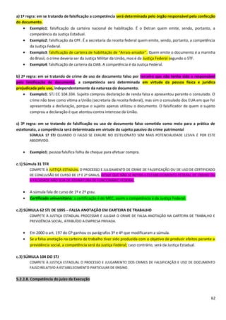 a) 1ª regra: em se tratando de falsificação a competência será determinada pelo órgão responsável pela confecção
do documento.
• Exemplo1: falsificação da carteira nacional de habilitação. É o Detran quem emite, sendo, portanto, a
competência da Justiça Estadual.
• Exemplo2: falsificação da CPF. É a secretaria da receita federal quem emite, sendo, portanto, a competência
da Justiça Federal.
• Exemplo3: falsificação de carteira de habilitação de “Arrais-amador”. Quem emite o documento é a marinha
do Brasil, o crime deveria ser da Justiça Militar da União, mas é da Justiça Federal segundo o STF.
• Exemplo4: falsificação de carteira da OAB. A competência é da Justiça Federal.
b) 2ª regra: em se tratando de crime de uso de documento falso por terceiro que não tenha sido o responsável
pela falsificação do documento, a competência será determinada em virtude da pessoa física e jurídica
prejudicada pelo uso, independentemente da natureza do documento.
• Exemplo1: STJ CC 104.334. Sujeito comprou declaração de renda falsa e apresentou perante o consulado. O
crime não teve como vítima a União (secretaria da receita federal), mas sim o consulado dos EUA em que foi
apresentada a declaração, porque o sujeito apenas utilizou o documento. O falsificador de quem o sujeito
comprou a declaração é que atentou contra interesse da União.
c) 3ª regra: em se tratando de falsificação ou uso de documento falso cometido como meio para a prática de
estelionato, a competência será determinada em virtude do sujeito passivo do crime patrimonial
SÚMULA 17 STJ QUANDO O FALSO SE EXAURE NO ESTELIONATO SEM MAIS POTENCIALIDADE LESIVA É POR ESTE
ABSORVIDO.
• Exemplo1: pessoa falsifica folha de cheque para efetuar compra.
c.1) Súmula 31 TFR
COMPETE À JUSTIÇA ESTADUAL O PROCESSO E JULGAMENTO DE CRIME DE FALSIFICAÇÃO OU DE USO DE CERTIFICADO
DE CONCLUSÃO DE CURSO DE 1º E 2º GRAUS, DESDE QUE NÃO SE REFIRA A ESTABELECIMENTO FEDERAL DE ENSINO OU
A FALSIDADE NÃO SEJA DE ASSINATURA DE FUNCIONÁRIO FEDERAL.
• A súmula fala de curso de 1º e 2º grau.
• Certificado universitário: a certificação é do MEC, assim a competência é da Justiça Federal.
c.2) SÚMULA 62 STJ DE 1995 – FALSA ANOTAÇÃO EM CARTEIRA DE TRABALHO
COMPETE À JUSTIÇA ESTADUAL PROCESSAR E JULGAR O CRIME DE FALSA ANOTAÇÃO NA CARTEIRA DE TRABALHO E
PREVIDÊNCIA SOCIAL, ATRIBUÍDO A EMPRESA PRIVADA.
• Em 2000 o art. 197 do CP ganhou os parágrafos 3º e 4º que modificaram a súmula.
• Se a falsa anotação na carteira de trabalho tiver sido produzida com o objetivo de produzir efeitos perante a
previdência social, a competência será da Justiça Federal; caso contrário, será da Justiça Estadual.
c.3) SÚMULA 104 DO STJ
COMPETE À JUSTIÇA ESTADUAL O PROCESSO E JULGAMENTO DOS CRIMES DE FALSIFICAÇÃO E USO DE DOCUMENTO
FALSO RELATIVO A ESTABELECIMENTO PARTICULAR DE ENSINO.
5.2.2.8. Competência do juízo da Execução
62
 