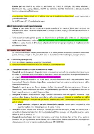 SÚMULA 192 STJ COMPETE AO JUÍZO DAS EXECUÇÕES DO ESTADO A EXECUÇÃO DAS PENAS IMPOSTAS A
SENTENCIADOS PELA JUSTIÇA FEDERAL, MILITAR OU ELEITORAL, QUANDO RECOLHIDOS A ESTABELECIMENTOS
SUJEITOS A ADMINISTRAÇÃO ESTADUAL.
• A competência é determinada em virtude da natureza do estabelecimento prisional, pouco importando o
juízo da condenação.
• Lei 11.671 no art. 4º, §1º estabelece tal regra.
5.2.2.9. Contravenções penais e atos infracionais
SÚMULA 38 STJ COMPETE À JUSTIÇA ESTADUAL COMUM, NA VIGÊNCIA DA CONSTITUIÇÃO DE 1988 O PROCESSO POR
CONTRAVENÇÃO PENAL, AINDA QUE PRATICADA EM DETRIMENTO DE BENS, SERVIÇOS E INTERESSES DA UNIÃO OU DE
SUAS ENTIDADES.
• Tanto as contravenções penais, quanto aos atos infracionais praticados pela União não são julgados pela
Justiça Federal de primeira instância ainda que em conexão com crimes da competência da Justiça Federal.
• Cuidado: a justiça federal de 2ª instância julgará detentor de foro por prerrogativa de função se cometer
contravenção penal.
5.5.3. Análise do art. 109, V da CF
Art. 109. Aos juízes federais compete processar e julgar: V - os crimes previstos em tratado ou convenção internacional,
quando, iniciada a execução no País, o resultado tenha ou devesse ter ocorrido no estrangeiro, ou reciprocamente;
5.5.3.1. Requisitos para a aplicação
a) Crime previsto em tratado ou convenção internacional;
b) Internacionalidade territorial do resultado em relação à conduta delituosa
5.5.3.2. Exemplo paradigmático: tráfico internacional de drogas.
• Situação 1: agente é pego com drogas dentro do embarque internacional, mas antes de entrar na aeronave.
O crime é da competência da Justiça Federal, vez que há o intuito de transferência da droga envolvendo mais
de um país, não sendo obrigatória a efetiva ocorrência do resultado.
• Situação 2: venda de cocaína da rua 25 de março é tráfico internacional? Não é necessariamente tráfico
internacional. O simples fato de a droga não ser produzida no Brasil não caracteriza obrigatoriamente tráfico
internacional de drogas.
• Situação 3: agente preso em Foz do Iguaçu é tráfico internacional? Não necessariamente. Há que se
demonstrar a transnacionalidade do delito, pois perfeitamente possível que a compra tenha se dado no
Brasil e a venda também, ou seja, tráfico doméstico.
• Situação 4: Maradona preso em Porto Alegre com lança-perfume da vindo da Argentina de ônibus. Lança-
perfume não é droga na Argentina, assim não há tráfico internacional. Para que se possa falar em tráfico
internacional de drogas é indispensável que a droga apreendida no Brasil também seja considerada ilícita no
país de origem.
o Sendo a Holanda a origem da maconha é impossível o exemplo: como o agente tem de vir de avião
ou embarcação o crime é da competência da justiça Federal
• Situação 5: tráfico internacional de drogas cometido por militares em avião da FAB. STF decidiu que a
competência é da Justiça Federal em detrimento da Justiça Militar, porque o art. 109, V não ressalva a Justiça
Militar tal quais os incisos IV e IX.
• Situação 6: desclassificação de tráfico internacional para tráfico doméstico. Para o STJ e STF, a partir do
momento em que o juiz federal decide não ser tráfico internacional está reconhecendo sua incompetência
absoluta, devendo reverter o processo à Justiça Estadual (STJ HC 37.581)
63
 