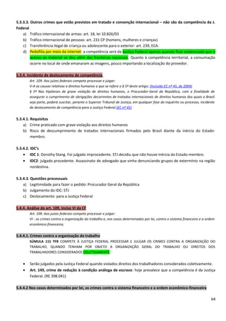 5.3.3.3. Outros crimes que estão previstos em tratado e convenção internacional – não são da competência da J.
Federal
a) Tráfico internacional de armas: art. 18, lei 10.826/03
b) Tráfico internacional de pessoas: art. 231 CP (homens, mulheres e crianças)
c) Transferência ilegal de criança ou adolescente para o exterior: art. 239, ECA.
d) Pedofilia por meio da internet: a competência será da Justiça Federal apenas quando ficar evidenciado que o
acesso ao material se deu além das fronteiras nacionais. Quanto à competência territorial, a consumação
ocorre no local de onde emanaram as imagens, pouco importando a localização do provedor.
5.3.4. Incidente de deslocamento de competência
Art. 109. Aos juízes federais compete processar e julgar:
V-A as causas relativas a direitos humanos a que se refere o § 5º deste artigo; (Incluído EC nº 45, de 2004)
§ 5º Nas hipóteses de grave violação de direitos humanos, o Procurador-Geral da República, com a finalidade de
assegurar o cumprimento de obrigações decorrentes de tratados internacionais de direitos humanos dos quais o Brasil
seja parte, poderá suscitar, perante o Superior Tribunal de Justiça, em qualquer fase do inquérito ou processo, incidente
de deslocamento de competência para a Justiça Federal.(EC nº 45)
5.3.4.1. Requisitos
a) Crime praticado com grave violação aos direitos humanos
b) Risco de descumprimento de tratados internacionais firmados pelo Brasil diante da inércia do Estado-
membro.
5.3.4.2. IDC’s
• IDC 1: Dorothy Stang. Foi julgado improcedente. STJ decidiu que não houve inércia do Estado-membro.
• IDC2: julgado procedente. Assassinato de advogado que vinha denunciando grupos de extermínio na região
nordestina.
5.3.4.3. Questões processuais
a) Legitimidade para fazer o pedido: Procurador Geral da República
b) Julgamento do IDC: STJ
c) Deslocamento: para a Justiça Federal
5.4.4. Análise do art. 109, inciso VI da CF
Art. 109. Aos juízes federais compete processar e julgar:
VI - os crimes contra a organização do trabalho e, nos casos determinados por lei, contra o sistema financeiro e a ordem
econômico-financeira;
5.4.4.1. Crimes contra a organização do trabalho
SÚMULA 115 TFR COMPETE À JUSTIÇA FEDERAL PROCESSAR E JULGAR OS CRIMES CONTRA A ORGANIZAÇÃO DO
TRABALHO, QUANDO TENHAM POR OBJETO A ORGANIZAÇÃO GERAL DO TRABALHO OU DIREITOS DOS
TRABALHADORES CONSIDERADOS COLETIVAMENTE.
• Serão julgados pela Justiça Federal quando violados direitos dos trabalhadores considerados coletivamente.
• Art. 149, crime de redução à condição análoga de escravo: hoje prevalece que a competência é da Justiça
Federal. (RE 398.041)
5.4.4.2 Nos casos determinados por lei, os crimes contra o sistema financeiro e a ordem econômico-financeira
64
 