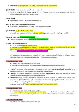 • Importante: só serão julgados pela Justiça Federal se houver LEI nesse sentido
a) Lei 7.492/86: crimes contra o sistema financeiro nacional
• Crime de competência da Justiça Federal (art. 26 – “a ação penal, nos crimes previstos nesta Lei, será
promovida pelo MPF, perante e Justiça Federal”).
b) Lei 4.595/64
• Competência da Justiça Estadual, pois a lei nada fala.
c) lei 1.521/51: crime contra a economia popular
• Súmula 498 STF: Competência da Justiça Estadual, pois a lei nada fala.
d) Lei 8.176/91: adulteração de combustíveis
• A lei nada fala, logo a competência é da Justiça Estadual, pouco importando a fiscalização da ANP.
e) Lei 8.137/90: crimes contra a ordem tributária
• Têm sua competência definida em razão da natureza do tributo.
f) Lei 9.613/98: lavagem de capitais
Art. 2º, III - são da competência da Justiça Federal:
a) quando praticados contra o sistema financeiro e a ordem econômico-financeira, ou em detrimento de bens, serviços
ou interesses da União, ou de suas entidades autárquicas ou empresas públicas;
b) quando o crime antecedente for de competência da Justiça Federal.
• Em regra a competência é da Justiça Estadual, salvo se o crime antecedente for federal ou se houver lesão a
bens, serviços ou interesses da União, autarquias e empresas públicas federais.
5.4.5. Análise do art. 109, IX
Art. 109. Aos juízes federais compete processar e julgar:
IX - os crimes cometidos a bordo de navios ou aeronaves, ressalvada a competência da Justiça Militar;
• “Navios”: somente a embarcação apta à navegação em alto-mar. (Iates de propriedade particular: se for
capaz de navegação em alto-mar a competência será da Justiça federal).
• “a bordo”: STJ entende que significa “no interior do navio”. Caso concreto: pessoa que se acidentou subindo
as escadas do navio teve o caso julgado na Justiça Estadual.
• “Aeronaves”: todo aparelho manobrável em vôo que possa sustentar-se e circular no espaço aéreo
mediante reações aerodinâmicas, apto a transportar pessoas e coisas. (Código Brasileiro de Aeronáutica)
o Dispensa motor; insignificante o tamanho.
• Necessita estar voando? Pouco interessa se a aeronave está no ar ou em terra.
5.4.6. Análise do art. 109, X
Art. 109. Aos juízes federais compete processar e julgar:
X - os crimes de ingresso ou permanência irregular de estrangeiro, a execução de carta rogatória, após o "exequatur", e
de sentença estrangeira, após a homologação, as causas referentes à nacionalidade, inclusive a respectiva opção, e à
naturalização;
5.4.7. Análise do art. 109, XI
Art. 109. Aos juízes federais compete processar e julgar:
65
 