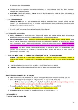 XI - a disputa sobre direitos indígenas.
• Crime praticado por ou contra índio é da competência da Justiça Estadual, salvo se o delito envolver a
disputa sobre direitos indígenas.
• Súmula 140 STJ: COMPETE A JUSTIÇA COMUM ESTADUAL PROCESSAR A JULGAR CRIME EM QUE O INDÍGENA FIGURE
COMO AUTOR OU VÍTIMA
5.4.7.1. “Direitos indígenas”
Constituição federal, Art. 231. São reconhecidos aos índios sua organização social, costumes, línguas, crenças e
tradições, e os direitos originários sobre as terras que tradicionalmente ocupam, competindo à União demarcá-las,
proteger e fazer respeitar todos os seus bens.
• O art. 231 da CF apresenta rol exemplificativo de direitos indígenas
5.4.7.2. Genocídio contra índios
• Justiça competente: o genocídio contra índios será julgado pela Justiça Federal, afinal de contas, o
extermínio total ou parcial de uma etnia envolve disputa sobre direitos indígenas.
• Órgão competente: em regra, genocídio contra indígenas deve ser julgado por juiz singular federal, afinal,
não se trata de crime doloso contra a vida, mas sim de crime contra a existência de grupo nacional, étnico,
racial ou religioso (a lei 2.889-56 prevê diferentes formas de prática desse delito). Porém, se praticado
mediante morte de membros do grupo o agente deverá responder pelos crimes de homicídio e pelo delito
de genocídio, não sendo possível a aplicação do princípio da consunção. Nesse caso, os homicídios serão
julgados por um tribunal do júri federal, que exercerá força atrativa em relação ao crime conexo de
genocídio (art. 78, inciso I. CPP).
5.5. CONEXÃO ENTRE CRIMES DA COMPETÊNCIA DA JUSTIÇA ESTADUAL E DA JUSTIÇA FEDERAL
SÚMULA 122 COMPETE À JUSTIÇA FEDERAL O PROCESSO E JULGAMENTO UNIFICADO DOS CRIMES CONEXOS DE
COMPETÊNCIA FEDERAL E ESTADUAL, NÃO SE APLICANDO A REGRA DO ART. 78, II, “A” DO CÓDIGO DE PROCESSO
PENAL.
• Havendo conexão entre esses crimes prevalece a competência da Justiça Federal.
• Exemplo: sujeito traz cocaína do exterior e na hora da prisão mata um policial militar.
C
OMPETÊNCIA POR PRERROGATIVA DE FUNÇÃO
• 2010: primeira vez que um detentor de foro por prerrogativa foi condenado originariamente pelo STF.
• Juízo natural do promotor e do juiz: TJ, TRE pelo critério da regionalidade (CF 96, III).
o Cuidado: não responde no TRF, pois o CF, 96, III não admite. (cuidado: caso a prova traga um crime
federal cometido por juiz ou promotor não responderá no TRF)
• Procurador de justiça: responde no TJ ou TRE (idêntica regra à dos promotores, 96, III)
o Cuidado: os desembargadores (estaduais e deferais) são julgados no STJ.
• Promotor e juiz do DF: cabe aos TRF o julgamento e não ao TJDF (art. 108, I, “a”)
1. REGRAS BÁSICAS
1.1. DUPLO GRAU DE JURISDIÇÃO
66
 