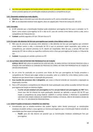 • Se o foro por prerrogativa de função estiver previsto na CF, prevalece sobre a competência do júri. Se o foro
estiver previsto apenas em constituições estaduais prevalece a competência do júri.
1.8.1. Deputado estadual que mata alguém.
• Doutrina: alguns entendem que está não está presente na CF, outros entendem que está
• STF: se um deputado estadual mata alguém, deve ser julgado pelo Tribunal de Justiça (CC 105.227).
1.8.2. Vereador
• O STF entende que a Constituição Estadual pode estabelecer prerrogativa de foro para o vereador no TJ.
Assim, como estará a prerrogativa na CE e não na CF, caso ele cometa crime doloso contra a vida, será a
competência do Tribunal do Júri.
• Cuidado: prefeito segundo a CF (art. 29) tem foro no TJ
1.9.3. Co-autor não detentor de foro por prerrogativa que comete crime doloso contra a vida
• Não caso de concurso de pessoas entre detentor e não detentor de foro por prerrogativa que cometem
crime doloso contra a vida, a orientação do STJ é que os processos sejam separados, pois ambas as
competências, por estarem previstas na CF, devem ser respeitadas. Além do que, a súmula 704 (ver teor
abaixo) do STF não se refere ao específico confronto entre o foro por prerrogativa de função e o Tribunal do
Júri.
• Cuidado: há posição em sentido contrário no STF
1.9. CO-AUTORIA COM DETENTOR POR PRERROGATIVA DE FUNÇÃO
SÚMULA 704 STF NÃO VIOLA AS GARANTIAS DO JUÍZO NATURAL, DA AMPLA DEFESA E DO DEVIDO PROCESSO LEGAL A
ATRAÇÃO POR CONTINÊNCIA OU CONEXÃO DO PROCESSO DO CORREU AO FORO POR PRERROGATIVA DE FUNÇÃO DE
UM DOS DENUNCIADOS
• Se um crime for praticado em co-autoria com titular de foro por prerrogativa de função prevalece a
competência do Tribunal para julgar ambos os acusados, salvo se o delito for crime doloso contra a vida.
Hipótese em que deverá haver a separação dos processos.
• Essa reunião dos processos não é obrigatória: por vezes o tribunal entende ser necessária a separação ou
dispensada a reunião.
• Para o STF prevalece a competência do tribunal de maior graduação caso ambos acusados tenham foro por
prerrogativa de função em distintos órgãos.
o E se for um juiz estadual com prerrogativa no TJ e um juiz federal com prerrogativa no TRF? Bem,
nesse caso não há tribunal de maior graduação, devendo ser aplicada a súmula 122 do STJ que
impõe a competência da justiça federal: COMPETE À JUSTIÇA FEDERAL O PROCESSO E JULGAMENTO
UNIFICADO DOS CRIMES CONEXOS DE COMPETÊNCIA FEDERAL E ESTADUAL, NÃO SE APLICANDO A REGRA DO
ART. 78, II, "A", DO CÓDIGO DE PROCESSO PENAL.
1.10. CONSTITUIÇÕES ESTADUAIS E PRINCÍPIO DA SIMETRIA
• Considerando que os estados-membros não podem legislar sobre direito processual, as constituições
estaduais só podem atribuir a seus agentes as mesmas prerrogativas que a Constituição Federal concede às
autoridades que lhes sejam correspondentes.
o Pacelli: para ele não deveria ser possível que as Constituições Estaduais estabeleçam foro por
prerrogativa
68
 