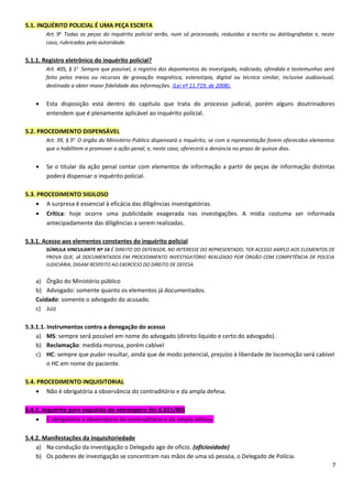 5.1. INQUÉRITO POLICIAL É UMA PEÇA ESCRITA
Art. 9o
Todas as peças do inquérito policial serão, num só processado, reduzidas a escrito ou datilografadas e, neste
caso, rubricadas pela autoridade.
5.1.1. Registro eletrônico do inquérito policial?
Art. 405, § 1o
Sempre que possível, o registro dos depoimentos do investigado, indiciado, ofendido e testemunhas será
feito pelos meios ou recursos de gravação magnética, estenotipia, digital ou técnica similar, inclusive audiovisual,
destinada a obter maior fidelidade das informações. (Lei nº 11.719, de 2008).
• Esta disposição está dentro do capítulo que trata do processo judicial, porém alguns doutrinadores
entendem que é plenamente aplicável ao inquérito policial.
5.2. PROCEDIMENTO DISPENSÁVEL
Art. 39, § 5o
O órgão do Ministério Público dispensará o inquérito, se com a representação forem oferecidos elementos
que o habilitem a promover a ação penal, e, neste caso, oferecerá a denúncia no prazo de quinze dias.
• Se o titular da ação penal contar com elementos de informação a partir de peças de informação distintas
poderá dispensar o inquérito policial.
5.3. PROCEDIMENTO SIGILOSO
• A surpresa é essencial à eficácia das diligências investigatórias.
• Crítica: hoje ocorre uma publicidade exagerada nas investigações. A mídia costuma ser informada
antecipadamente das diligências a serem realizadas.
5.3.1. Acesso aos elementos constantes do inquérito policial
SÚMULA VINCULANTE Nº 14 É DIREITO DO DEFENSOR, NO INTERESSE DO REPRESENTADO, TER ACESSO AMPLO AOS ELEMENTOS DE
PROVA QUE, JÁ DOCUMENTADOS EM PROCEDIMENTO INVESTIGATÓRIO REALIZADO POR ÓRGÃO COM COMPETÊNCIA DE POLÍCIA
JUDICIÁRIA, DIGAM RESPEITO AO EXERCÍCIO DO DIREITO DE DEFESA.
a) Órgão do Ministério público
b) Advogado: somente quanto os elementos já documentados.
Cuidado: somente o advogado do acusado.
c) Juiz
5.3.1.1. Instrumentos contra a denegação do acesso
a) MS: sempre será possível em nome do advogado (direito líquido e certo do advogado).
b) Reclamação: medida morosa, porém cabível
c) HC: sempre que puder resultar, ainda que de modo potencial, prejuízo à liberdade de locomoção será cabível
o HC em nome do paciente.
5.4. PROCEDIMENTO INQUISITORIAL
• Não é obrigatória a observância do contraditório e da ampla defesa.
5.4.1. Inquérito para expulsão do estrangeiro (lei 6.815/80)
• É obrigatória a observância do contraditório e da ampla defesa
5.4.2. Manifestações da inquisitoriedade
a) Na condução da investigação o Delegado age de ofício. (oficiosidade)
b) Os poderes de investigação se concentram nas mãos de uma só pessoa, o Delegado de Polícia.
7
 