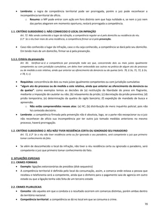 • Lembrete: a regra de competência territorial pode ser prorrogada, porém o juiz pode reconhecer a
incompetência territorial de ofício.
o Resumo: o MP pode entrar com ação em foro distinto sem que haja nulidade e, se nem o juiz nem
das partes alegarem em momento oportuno, restará prorrogada a competência.
1.1. CRITÉRIO SUBSIDIÁRIO 1: NÃO CONHECIDO O LOCAL DA INFRAÇÃO
Art. 72. Não sendo conhecido o lugar da infração, a competência regular-se-á pelo domicílio ou residência do réu.
§ 1o
Se o réu tiver mais de uma residência, a competência firmar-se-á pela prevenção.
• Caso não conhecido o lugar da infração, caso o réu seja conhecido, a competência se dará pelo seu domicílio.
Em tendo mais de um domicílio, firmar-se-á pela prevenção.
1.1.1. Critério da prevenção
Art. 83. Verificar-se-á a competência por prevenção toda vez que, concorrendo dois ou mais juízes igualmente
competentes ou com jurisdição cumulativa, um deles tiver antecedido aos outros na prática de algum ato do processo
ou de medida a este relativa, ainda que anterior ao oferecimento da denúncia ou da queixa (arts. 70, § 3o, 71, 72, § 2o,
e 78, II, c).
• Requisitos: concorrência de dois ou mais juízes igualmente competentes ou com jurisdição cumulativa
• “algum ato do processo ou de medida a este relativa, ainda que anterior ao oferecimento da denúncia ou
da queixa”: como exemplos temos as decisões de (a) restituição da liberdade do preso em flagrante,
mediante a imposição de cautelar ou não; (b) relaxamento da prisão; (c) decretação da prisão preventiva; (d)
prisão temporária; (e) determinação da quebra do sigilo bancário; (f) expedição de mandado de busca e
apreensão.
o Não estão compreendidos nesses atos: (a) HC; (b) distribuição de mero inquérito policial, pois não
há conteúdo decisório.
• Lembrete: a competência firmada pela prevenção não é absoluta, logo, se a parte não excepcionar ou o juiz
não reconhecer de ofício sua incompetência por ter outro juiz tomado medidas anteriores no mesmo
processo, haverá prorrogação.
1.2. CRITÉRIO SUBSIDIÁRIO 2: RÉU NÃO TIVER RESIDÊNCIA CERTA OU IGNORADO SEU PARADEIRO
Art. 72, § 2o
Se o réu não tiver residência certa ou for ignorado o seu paradeiro, será competente o juiz que primeiro
tomar conhecimento do fato.
• Se além de desconhecido o local da infração, não tiver o réu residência certa ou ignorado o paradeiro, será
competente o juiz que primeiro tomar conhecimento do fato.
2. SITUAÇÕES ESPECIAIS
2.1. CRIMES FORMAIS
• Exemplo: ligações extorsionárias de presídios (disk-sequestro)
• A competência territorial é definida pelo local da consumação, assim, a comarca onde estava a pessoa que
recebeu o telefonema será a competente, ainda que o dinheiro para o pagamento saia de agencia em outro
estado ou que a ligação tenha sido feita de um terceiro estado
2.2. CRIMES PLURILOCAIS
• Conceito: são aqueles em que a conduta e o resultado ocorrem em comarcas distintas, porém ambas dentro
do território nacional.
• Competência territorial: a competência se dá no local em que se consuma o crime.
70
 