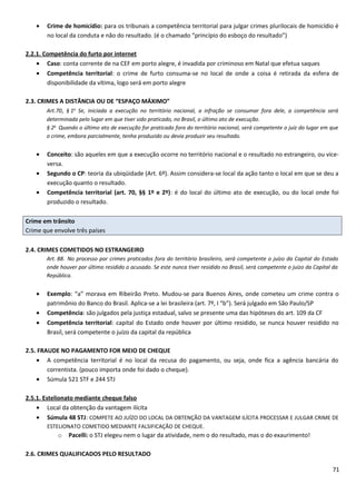 • Crime de homicídio: para os tribunais a competência territorial para julgar crimes plurilocais de homicídio é
no local da conduta e não do resultado. (é o chamado “princípio do esboço do resultado”)
2.2.1. Competência do furto por internet
• Caso: conta corrente de na CEF em porto alegre, é invadida por criminoso em Natal que efetua saques
• Competência territorial: o crime de furto consuma-se no local de onde a coisa é retirada da esfera de
disponibilidade da vítima, logo será em porto alegre
2.3. CRIMES A DISTÂNCIA OU DE “ESPAÇO MÁXIMO”
Art.70, § 1o
Se, iniciada a execução no território nacional, a infração se consumar fora dele, a competência será
determinada pelo lugar em que tiver sido praticado, no Brasil, o último ato de execução.
§ 2o
Quando o último ato de execução for praticado fora do território nacional, será competente o juiz do lugar em que
o crime, embora parcialmente, tenha produzido ou devia produzir seu resultado.
• Conceito: são aqueles em que a execução ocorre no território nacional e o resultado no estrangeiro, ou vice-
versa.
• Segundo o CP: teoria da ubiqüidade (Art. 6º). Assim considera-se local da ação tanto o local em que se deu a
execução quanto o resultado.
• Competência territorial (art. 70, §§ 1º e 2º): é do local do último ato de execução, ou do local onde foi
produzido o resultado.
Crime em trânsito
Crime que envolve três países
2.4. CRIMES COMETIDOS NO ESTRANGEIRO
Art. 88. No processo por crimes praticados fora do território brasileiro, será competente o juízo da Capital do Estado
onde houver por último residido o acusado. Se este nunca tiver residido no Brasil, será competente o juízo da Capital da
República.
• Exemplo: “a” morava em Ribeirão Preto. Mudou-se para Buenos Aires, onde cometeu um crime contra o
patrimônio do Banco do Brasil. Aplica-se a lei brasileira (art. 7º, I “b”). Será julgado em São Paulo/SP
• Competência: são julgados pela justiça estadual, salvo se presente uma das hipóteses do art. 109 da CF
• Competência territorial: capital do Estado onde houver por último residido, se nunca houver residido no
Brasil, será competente o juízo da capital da república
2.5. FRAUDE NO PAGAMENTO FOR MEIO DE CHEQUE
• A competência territorial é no local da recusa do pagamento, ou seja, onde fica a agência bancária do
correntista. (pouco importa onde foi dado o cheque).
• Súmula 521 STF e 244 STJ
2.5.1. Estelionato mediante cheque falso
• Local da obtenção da vantagem ilícita
• Súmula 48 STJ: COMPETE AO JUÍZO DO LOCAL DA OBTENÇÃO DA VANTAGEM ILÍCITA PROCESSAR E JULGAR CRIME DE
ESTELIONATO COMETIDO MEDIANTE FALSIFICAÇÃO DE CHEQUE.
o Pacelli: o STJ elegeu nem o lugar da atividade, nem o do resultado, mas o do exaurimento!
2.6. CRIMES QUALIFICADOS PELO RESULTADO
71
 