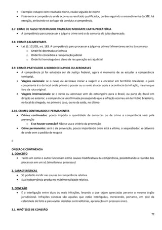 • Exemplo: estupro com resultado morte, roubo seguido de morte
• Fixar-se-ia a competência onde ocorreu o resultado qualificador, porém seguindo o entendimento do STF, há
exceção, atribuindo-se ao lugar da conduta a competência.
2.7. CRIME DE FALSO TESTEMUNHO PRATICADO MEDIANTE CARTA PRECATÓRIA
• A competência para processar e julgar o crime será o da comarca do juízo deprecado.
2.8. CRIMES FALIMENTARES
• Lei 11.101/05, art. 183. A competência para processar e julgar os crimes falimentares será o da comarca
o Onde foi decretada a falência
o Onde foi concedida a recuperação judicial
o Onde foi homologado o plano de recuperação extrajudicial
2.9. CRIMES PRATICADOS A BORDO DE NAVIOS OU AERONAVES
• A competência já foi estudada ser da Justiça Federal, agora é momento de se estudar a competência
territorial.
• Viagens nacionais: se o navio ou aeronave iniciar a viagem e a encerrar em território brasileiro, o juízo
competente é o do local onde primeiro pousar ou o navio atracar após a ocorrência da infração, mesmo que
fora da rota original.
• Viagens internacionais: se o navio ou aeronave vem do estrangeiro para o Brasil, ou parte do Brasil em
direção ao exterior, a competência será firmada pressupondo que a infração ocorreu em território brasileiro,
no local da chegada, no primeiro caso, ou no da saída, no último
2.10. CRIMES CONTINUADOS E PERMANENTES
• Crimes continuados: pouco importa a quantidade de comarcas ou de crime a competência será pela
prevenção
o E se houver conexão? Não se usa o critério da prevenção.
• Crime permanente: será o da prevenção, pouco importando onde está a vítima, o sequestrador, o cativeiro
de onde vem o pedido de resgate
C
ONEXÃO E CONTINÊNCIA
1. CONCEITO
• Tanto um como o outro funcionam como causas modificativas da competência, possibilitando a reunião dos
processos em um só (simultaneus processus)
2. CARACTERÍSTICAS
• Só poderão incidir nas causas de competência relativa.
• Sua inobservância produz no máximo nulidade relativa.
3. CONEXÃO
• É a interligação entre duas ou mais infrações, levando a que sejam apreciadas perante o mesmo órgão
jurisdicional. Infrações conexas são aquelas que estão interligadas, merecendo, portanto, em prol da
celeridade do feito e para evitar decisões contraditórias, apreciação em processo único.
3.1. HIPÓTESES DE CONEXÃO
72
 