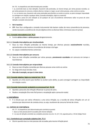 Art. 76. A competência será determinada pela conexão:
I - se, ocorrendo duas ou mais infrações, houverem sido praticadas, ao mesmo tempo, por várias pessoas reunidas, ou
por várias pessoas em concurso, embora diverso o tempo e o lugar, ou por várias pessoas, umas contra as outras;
II - se, no mesmo caso, houverem sido umas praticadas para facilitar ou ocultar as outras, ou para conseguir impunidade
ou vantagem em relação a qualquer delas; (conexão teleológica, lógica ou material)
III - quando a prova de uma infração ou de qualquer de suas circunstâncias elementares influir na prova de outra
infração. (conexão instrumental)
• Rol é taxativo
• STF: Para ficar configurada a conexão instrumental não bastam razões de mera conveniência do processo,
sendo necessária a existência de vínculo objetivo entre os diversos fatos criminosos (caiu em prova)
3.1.1. Conexão intersubjetiva (art. 76, I)
• Evolve vários crimes e várias pessoas obrigatoriamente.
3.1.1.1. Conexão intersubjetiva por simultaneidade
• Duas ou mais infrações praticadas ao mesmo tempo, por diversas pessoas ocasionalmente reunidas,
aproveitando-se das mesmas circunstâncias de tempo e de lugar.
• Ex: saque a estabelecimentos comerciais
3.1.1.2. Conexão intersubjetiva por concurso
• Duas ou mais infrações cometidas por várias pessoas, previamente acordadas em concurso em tempo e
local diversos
3.1.1.3. Conexão intersubjetiva por reciprocidade
• Duas ou mais infrações cometidas por diversas pessoas umas contra as outras
• Ex: briga entre duas torcidas rivais
• Rixa não é exemplo, vez que é crime único
3.1.2. Conexão objetiva, lógica ou material (art. 76, II)
• Quando um crime ocorre para facilitar ou ocultar outro delito, ou para conseguir vantagem ou impunidade
em relação a outro.
3.1.3. Conexão instrumental, probatória ou processual (art. 76, III)
• Quando a prova de uma infração influenciar na prova de outra.
• Roubo e receptação (fica mais fácil provar a receptação após a prova do roubo)
4. CONTINÊNCIA
• É o vínculo que une vários infratores a uma única infração, ou a reunião de várias infrações em um só
processo por decorrerem de conduta única, ou seja, resultarem de concurso formal de crimes.
4.1. ESPÉCIES DE CONTINÊNCIA
Art. 77. A competência será determinada pela continência quando:
I - duas ou mais pessoas forem acusadas pela mesma infração;
II - no caso de infração cometida nas condições previstas nos arts. 51, § 1o
, 53, segunda parte, e 54 do Código Penal.
4.1.1. Continência por cumulação subjetiva (Art. 77, I)
• Ocorre quando duas ou mais pessoas são acusadas pela mesma infração penal.
73
 