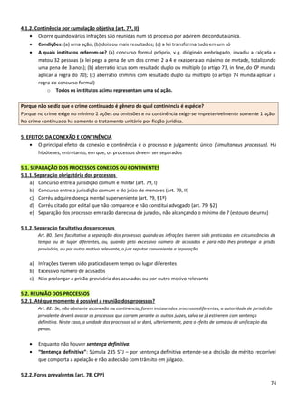 4.1.2. Continência por cumulação objetiva (art. 77, II)
• Ocorre quando várias infrações são reunidas num só processo por advirem de conduta única.
• Condições: (a) uma ação, (b) dois ou mais resultados; (c) a lei transforma tudo em um só
• A quais institutos referem-se? (a) concurso formal próprio, v.g. dirigindo embriagado, invadiu a calçada e
matou 32 pessoas (a lei pega a pena de um dos crimes 2 a 4 e exaspera ao máximo de metade, totalizando
uma pena de 3 anos); (b) aberratio ictus com resultado duplo ou múltiplo (o artigo 73, in fine, do CP manda
aplicar a regra do 70); (c) aberratio criminis com resultado duplo ou múltiplo (o artigo 74 manda aplicar a
regra do concurso formal)
o Todos os institutos acima representam uma só ação.
Porque não se diz que o crime continuado é gênero do qual continência é espécie?
Porque no crime exige no mínimo 2 ações ou omissões e na continência exige-se impreterivelmente somente 1 ação.
No crime continuado há somente o tratamento unitário por ficção jurídica.
5. EFEITOS DA CONEXÃO E CONTINÊNCIA
• O principal efeito da conexão e continência é o processo e julgamento único (simultaneus processus). Há
hipóteses, entretanto, em que, os processos devem ser separados
5.1. SEPARAÇÃO DOS PROCESSOS CONEXOS OU CONTINENTES
5.1.1. Separação obrigatória dos processos
a) Concurso entre a jurisdição comum e militar (art. 79, I)
b) Concurso entre a jurisdição comum e do juízo de menores (art. 79, II)
c) Corréu adquire doença mental superveniente (art. 79, §1º)
d) Corréu citado por edital que não comparece e não constitui advogado (art. 79, §2)
e) Separação dos processos em razão da recusa de jurados, não alcançando o mínimo de 7 (estouro de urna)
5.1.2. Separação facultativa dos processos
Art. 80. Será facultativa a separação dos processos quando as infrações tiverem sido praticadas em circunstâncias de
tempo ou de lugar diferentes, ou, quando pelo excessivo número de acusados e para não Ihes prolongar a prisão
provisória, ou por outro motivo relevante, o juiz reputar conveniente a separação.
a) Infrações tiverem sido praticadas em tempo ou lugar diferentes
b) Excessivo número de acusados
c) Não prolongar a prisão provisória dos acusados ou por outro motivo relevante
5.2. REUNIÃO DOS PROCESSOS
5.2.1. Até que momento é possível a reunião dos processos?
Art. 82. Se, não obstante a conexão ou continência, forem instaurados processos diferentes, a autoridade de jurisdição
prevalente deverá avocar os processos que corram perante os outros juízes, salvo se já estiverem com sentença
definitiva. Neste caso, a unidade dos processos só se dará, ulteriormente, para o efeito de soma ou de unificação das
penas.
• Enquanto não houver sentença definitiva.
• “Sentença definitiva”: Súmula 235 STJ – por sentença definitiva entende-se a decisão de mérito recorrível
que comporta a apelação e não a decisão com trânsito em julgado.
5.2.2. Foros prevalentes (art. 78, CPP)
74
 