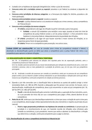 • Cuidado com as hipóteses de separação obrigatória (ex: militar e juízo de menores)
• Concurso entre Júri x Jurisdição comum ou especial: prevalece o júri federal ou estadual, a depender do
caso
• Concurso entre jurisdições de diversas categorias: se a hierarquia dos órgãos for distinta, prevalece a de
maior graduação.
• Concurso entre jurisdição comum x especial: revalece a especial
o Exemplo: a justiça eleitoral exerce a vis atrativa em relação aos crimes conexos, salvo a competência
do Tribunal do júri.
• Concurso entre jurisdições da mesma categoria
o 1º critério: preponderará a do lugar da infração à qual for cominada a pena mais grave;
 Cuidado: a súmula 122 estabelece uma exceção a essa regra, quando se tratar de crime de
competência da justiça federal conexo a um da justiça estadual – o foro prevalente nessa
hipótese é o da justiça federal, independentemente da gravidade das infrações.
o 2º critério: prevalecerá a do lugar em que houver ocorrido o maior número de infrações, se as
respectivas penas forem de igual gravidade;
o 3º critério: firmar-se-á a competência pela prevenção, nos outros casos;
Cuidado (CESPE juiz substituto/PB): em caso de conexão entre crimes da competência estadual e federal, a
absolvição ou desclassificação quanto ao delito que atraiu a competência para a justiça federal não retira a sua
competência para apreciar as demais infrações
5.3. DESCLASSIFICAÇÃO DO CRIME E COMPETÊNCIA TERRITORIAL
Art. 74. A competência pela natureza da infração será regulada pelas leis de organização judiciária, salvo a
competência privativa do Tribunal do Júri.
§ 2o Se, iniciado o processo perante um juiz, houver desclassificação para infração da competência de outro, a este será
remetido o processo, salvo se mais graduada for a jurisdição do primeiro, que, em tal caso, terá sua competência
prorrogada.
Art. 81. Verificada a reunião dos processos por conexão ou continência, ainda que no processo da sua competência
própria venha o juiz ou tribunal a proferir sentença absolutória ou que desclassifique a infração para outra que não se
inclua na sua competência, continuará competente em relação aos demais processos.
• Quando o juiz não concordar com a classificação feita na denúncia ou queixa ele poderá corrigir a inicial
(emendatio libelli, art. 383 do CPP), fazendo a adequação que lhe parecer mais correta. Se houver, com a
desclassificação, modificação de competência, deve o juiz encaminhar os autos ao juiz competente (art. 74,
§2º do CPP e art. 383, §2º do CPP)
o Pacelli: a decisão de desclassificação somente é admitida após a superação da fase instrutória, assim,
se o juiz perceber de início não ser sua a competência para julgar o feito, deverá declinar de sua
competência
• Ratio do art. 81: ainda que o juiz desclassifique exatamente o crime que casou a atração de outro crime para
a sua competência, deverá julgar ambos (aproveitamento dos atos instrutórios e respeito ao princípio do juiz
natural)
o Prevê a regra perpetuatio jurisdicionis nas hipóteses de conexão ou continência: A perpetuação da
jurisdição é o reconhecimento de que, em havendo reunião de infrações e/ou infratores pela
conexão ou continência, o juiz prevalente, mesmo que venha a absolver ou desclassificar a infração
que determinou a atração, continuará competente para a julgar as demais.
5.2.1. Desclassificação do crime e competência territorial no tribunal do júri
75
 