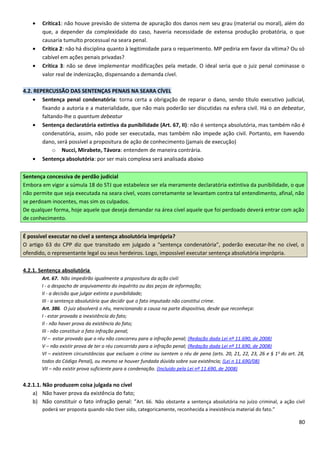 • Crítica1: não houve previsão de sistema de apuração dos danos nem seu grau (material ou moral), além do
que, a depender da complexidade do caso, haveria necessidade de extensa produção probatória, o que
causaria tumulto processual na seara penal.
• Crítica 2: não há disciplina quanto à legitimidade para o requerimento. MP pediria em favor da vítima? Ou só
cabível em ações penais privadas?
• Crítica 3: não se deve implementar modificações pela metade. O ideal seria que o juiz penal cominasse o
valor real de indenização, dispensando a demanda cível.
4.2. REPERCUSSÃO DAS SENTENÇAS PENAIS NA SEARA CÍVEL
• Sentença penal condenatória: torna certa a obrigação de reparar o dano, sendo título executivo judicial,
fixando a autoria e a materialidade, que não mais poderão ser discutidas na esfera civil. Há o an debeatur,
faltando-lhe o quantum debeatur
• Sentença declaratória extintiva da punibilidade (Art. 67, II): não é sentença absolutória, mas também não é
condenatória, assim, não pode ser executada, mas também não impede ação civil. Portanto, em havendo
dano, será possível a propositura de ação de conhecimento (jamais de execução)
o Nucci, Mirabete, Távora: entendem de maneira contrária.
• Sentença absolutória: por ser mais complexa será analisada abaixo
Sentença concessiva de perdão judicial
Embora em vigor a súmula 18 do STJ que estabelece ser ela meramente declaratória extintiva da punibilidade, o que
não permite que seja executada na seara cível, vozes corretamente se levantam contra tal entendimento, afinal, não
se perdoam inocentes, mas sim os culpados.
De qualquer forma, hoje aquele que deseja demandar na área cível aquele que foi perdoado deverá entrar com ação
de conhecimento.
É possível executar no cível a sentença absolutória imprópria?
O artigo 63 do CPP diz que transitado em julgado a “sentença condenatória”, poderão executar-lhe no cível, o
ofendido, o representante legal ou seus herdeiros. Logo, impossível executar sentença absolutória imprópria.
4.2.1. Sentença absolutória
Art. 67. Não impedirão igualmente a propositura da ação civil:
I - o despacho de arquivamento do inquérito ou das peças de informação;
II - a decisão que julgar extinta a punibilidade;
III - a sentença absolutória que decidir que o fato imputado não constitui crime.
Art. 386. O juiz absolverá o réu, mencionando a causa na parte dispositiva, desde que reconheça:
I - estar provada a inexistência do fato;
II - não haver prova da existência do fato;
III - não constituir o fato infração penal;
IV – estar provado que o réu não concorreu para a infração penal; (Redação dada Lei nº 11.690, de 2008)
V – não existir prova de ter o réu concorrido para a infração penal; (Redação dada Lei nº 11.690, de 2008)
VI – existirem circunstâncias que excluam o crime ou isentem o réu de pena (arts. 20, 21, 22, 23, 26 e § 1o
do art. 28,
todos do Código Penal), ou mesmo se houver fundada dúvida sobre sua existência; (Lei n 11.690/08)
VII – não existir prova suficiente para a condenação. (Incluído pela Lei nº 11.690, de 2008)
4.2.1.1. Não produzem coisa julgada no cível
a) Não haver prova da existência do fato;
b) Não constituir o fato infração penal: “Art. 66. Não obstante a sentença absolutória no juízo criminal, a ação civil
poderá ser proposta quando não tiver sido, categoricamente, reconhecida a inexistência material do fato.”
80
 