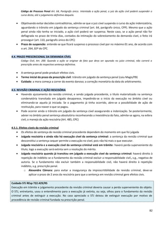Código de Processo Penal Art. 64, Parágrafo único. Intentada a ação penal, o juiz da ação civil poderá suspender o
curso desta, até o julgamento definitivo daquela.
• Objetivando evitar decisões contraditórias, admite-se que o juiz cível suspenda o curso da ação indenizatória,
aguardando o trânsito em julgado da sentença criminal (art. 64, parágrafo único, CPP). Mesmo que a ação
penal ainda não tenha se iniciado, a ação civil poderá ser suspensa. Neste caso, se a ação penal não for
deflagrada no prazo de trinta dias, contados da intimação do sobrestamento da demanda cível, o feito irá
prosseguir (art. 110, parágrafo único do CPC)
• Prazo de suspensão: entende-se que ficará suspenso o processo cível por no máximo 01 ano, de acordo com
o art. 264, §5º do CPC.
4.4. PRAZO PRESCRICIONAL DA DEMANDA CÍVEL
Código Civil, Art. 200. Quando a ação se originar de fato que deva ser apurado no juízo criminal, não correrá a
prescrição antes da respectiva sentença definitiva.
• A sentença penal pode produzir efeitos civis.
• Termo inicial do prazo da prescrição civil: trânsito em julgado da sentença penal (caiu Magis/PB)
• Cuidado: a mora começa a correr do evento danoso; a correção monetária da data do arbitramento.
4.5. REVISÃO CRIMINAL E AÇÃO RESCISÓRIA
• Havendo ajuizamento da revisão criminal, e sendo julgada procedente, o título materializado na sentença
condenatória transitada em julgado desaparece, impedindo-se o início da execução no âmbito cível ou
eliminando-se aquela já iniciada. Se o pagamento já tinha ocorrido, abre-se a possibilidade de ação de
restituição, para reaver o que se pagou.
• Pode ocorrer ainda o trânsito em julgado da sentença cível assegurando a indenização. Se posteriormente,
advier no âmbito penal sentença absolutória reconhecendo a inexistência do fato, admite-se agora, na esfera
civil, o manejo da ação rescisória (Art. 485, CPC)
4.5.1. Efeitos cíveis da revisão criminal
• Os efeitos de sentença de revisão criminal procedente dependem do momento em que foi julgada
• Julgada rescisória e ainda não há execução cível da sentença criminal: a sentença da revisão criminal que
desconstitui a sentença sequer permite a execução no cível, pois não há mais o que executar.
• Julgada rescisória e a execução cível da sentença criminal está em trâmite: haverá perda superveniente do
título, logo a execução será extinta sem a resolução do mérito.
• Julgada rescisória quando já transitou em julgado a execução cível da sentença criminal: haverá direito à
repetição de indébito se o fundamento da revisão criminal excluir a responsabilidade civil, v.g., negativa de
autoria. Se o fundamento não excluir também a responsabilidade civil, não haverá direito à repetição
indébito, v.g. prescrição penal.
o Alexandre Câmara: para evitar a insegurança da imprescritibilidade da revisão criminal, deve-se
aplicar o prazo de 2 anos da rescisória para que a sentença em revisão criminal gere efeitos civis.
Cuidado STJ REsp 722.429/RS
Execução em trâmite e julgamento procedente da revisão criminal deveria causar a perda superveniente do objeto.
O STJ, entretanto, usou o entendimento para a execução já extinta, ou seja, olhou para o fundamento da revisão
criminal antes de extinguir a execução. No caso apreciado o STJ deixou de extinguir execução por motivo de
procedência de revisão criminal fundada na prescrição penal.
82
 