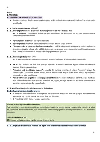 P
ROVAS
1. PRINCÍPIOS
1.1. PRINCÍPIO DA PRESUNÇÃO DE INOCÊNCIA
• Consiste no direito de não ser declarado culpado senão mediante sentença penal condenatória com trânsito
em julgado.
1.1.1. Qual expressão deve ser utilizada?
1.1.1.1. Convenção Americana de Direitos Humanos (Pacto de São José da Costa Rica)
Art. 8º parágrafo 2. Toda pessoa acusada de delito tem direito a que se presuma sua inocência enquanto não se
comprove legalmente sua culpa
• “presunção de inocência”: é a expressão usada
• Igual expressão: na DUDH, e no Pacto internacional de direitos civis e políticos
• “Enquanto não se comprove legalmente sua culpa”: a CADH não estende a presunção de inocência até o
trânsito em julgado, tal qual o faz a CF 88. Assim, percebe-se que a proteção constitucional é mais intensa do
que a proteção convencional, pois vai além do julgamento da apelação.
1.1.1.2. Constituição Federal de 1988
Art. 5º, LVII - ninguém será considerado culpado até o trânsito em julgado de sentença penal condenatória;
• CF 88: foi a primeira vez que esse princípio apareceu de maneira expressa. Alguns entendiam antes que
decorria do sistema acusatório.
• “ninguém será considerado culpado”: previsão de maneira negativa. A palavra “inocente” sequer foi
utilizada pelo Constituinte. Por tal motivo, muitos doutrinadores alegam que o Brasil adotou o princípio da
presunção da não-culpabilidade.
• “até o trânsito em julgado da sentença penal condenatória”: mais benéfica que a CADH, pois o manto da
não culpabilidade cobre o acusado até o trânsito em julgado, ou seja, mesmo nas instâncias extraordinárias
persiste a presunção de não-culpabilidade.
1.1.2. Manifestações do princípio da presunção de inocência
1.1.2.1. Regra probatória: in dúbio pro réu
• A parte acusadora tem o ônus de comprovar a culpabilidade do acusado além de qualquer dúvida razoável,
sendo que, em caso de dúvida, o acusado deve ser absolvido.
• O “in dúbio pro réu” é uma regra de julgamento.
In dúbio pro réu vigora da revisão criminal?
Ora, o in dúbio pro réu somente incide até o trânsito em julgado de sentença penal condenatória, logo não se aplica
ao julgamento da revisão criminal, que pressupõe o trânsito em julgado de sentença condenatória ou absolutória
imprópria.
Decisão setembro de 2012
STJ: Empate em julgamento de revisão criminal favorece o réu
1.1.2.2. Regra de tratamento: o acusado, em regra, deve permanecer em liberdade durante o processo
83
 