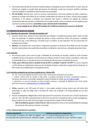• O princípio da presunção de inocência impede qualquer antecipação de juízo condenatório, ou seja, antes do
trânsito em julgado o acusado deve permanecer em liberdade, sendo que eventuais medidas cautelares
somente poderão ser adotadas se demonstrada sua necessidade.
• STF HC 84.078: durante anos, como os recursos extraordinários não foram dotados de efeito suspensivo,
admitia-se a prisão como efeito de um acórdão condenatório de tribunal de 2º grau. A partir desse julgado,
entretanto, o STF passou a entender que enquanto não houver o trânsito em julgado de sentença
condenatória não será possível o recolhimento do acusado à prisão, salvo se presente uma das hipóteses que
autorizam a prisão preventiva. (consolidou o que a doutrina já de muito falava)
o A nova redação do art. 283 do CPP (redação da 12.403/11) praticamente torna lei o HC 84.078
1.2. PRINCÍPIO DA BUSCA DA VERDADE
1.2.1. Abandono da expressão: “Princípio da verdade real”
• Durante muitos anos, utilizou-se essa expressão para designar a verdade do processo penal. Hoje é errado
dizer tal expressão. O objetivo principal das provas é tentar reconstruir dentro do processo a realidade
histórica (ou seja, o fato delituoso). Tal tarefa é por si só difícil, se não impossível. Por tal motivo falar em
verdade real é inexato.
• Motivos: (a) verdade real é uma falácia. É impossível reproduzir no processo tal verdade real. (b) Foi usada
durante muito tempo como justificativa de práticas condenáveis como tortura e utilização de provas ilícitas.
1.2.2. Conceito
• No processo penal, como está em jogo a liberdade de locomoção do acusado, admite-se certa iniciativa
probatória do juiz, mas apenas na fase processual. Embora, tendo em vista o sistema acusatório, o ideal seja
a passividade do juiz, o princípio da busca da verdade permite que atue na produção de provas.
• Então, qual a diferença entre a verdade formal do CPC e a verdade “material” do CPP? Em suma, enquanto
no CPC admite-se o julgamento ainda que sem produção de provas, utilizando as regras do ônus da prova, no
CPP sempre será indispensável a produção de provas.
1.2.3. Iniciativa probatória do juiz (nova redação do art. 156 do CPP)
Art. 156. A prova da alegação incumbirá a quem a fizer, sendo, porém, facultado ao juiz de ofício:
I – ordenar, mesmo antes de iniciada a ação penal, a produção antecipada de provas consideradas urgentes e
relevantes, observando a necessidade, adequação e proporcionalidade da medida; (Lei nº 11.690, de 2008)
II – determinar, no curso da instrução, ou antes de proferir sentença, a realização de diligências para dirimir dúvida
sobre ponto relevante. (Incluído pela Lei nº 11.690, de 2008)
• Crítica: segundo o art. 156 caput c/c inciso I, o juiz poderá produzir provas mesmo que não tenha sido
provocado, ou seja, tal artigo viola o princípio da inércia da Jurisdição e da imparcialidade do juiz (juiz
inquisidor).
• Na fase investigatória o Magistrado só deve agir quando for provocado. De acordo com a maioria da doutrina
esse art. 156, I do CPP é inconstitucional na parte em que permite a atuação de ofício na fase investigatória.
Como fundamento há a ADI 1570, que julgou inconstitucional o artigo 3º da lei 9.034/95.
o Não há problemas quanto o inciso II do art. 156: pouquíssima crítica se faz à possibilidade de produção
de provas de ofício pelo juiz durante a instrução.
1.2.3.1. Sistema inquisitorial e acusatório
Sistema inquisitorial Sistema acusatório (ou dispositivo)
Concentração de poderes nas mãos do julgador: não
há separação das funções de acusar, defender e julgar.
É o sistema adotado pela CF (art. 129, I)
Separam-se as funções de acusar, defender e julgar.
84
 