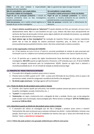 Crítica: é uma clara violação à imparcialidade
(presença do juiz inquisidor)
Juiz: é o garante das regras do jogo (imparcial)
Não há contraditório, nem ampla defesa. Há contraditório e ampla defesa.
O acusado é objeto de investigação. O acusado é sujeito processual e titular de direitos.
Papel do juiz na produção probatória: é dotado de
iniciativa probatória tanto na fase investigatória
quanto na processual.
Papel do juiz na produção probatória: no sistema
acusatório, a iniciativa probatória do juiz somente é
possível durante o curso do processo.
Início do processo: com a notitia criminis legitima-se a
atuação do juiz na fase investigativa
Início do processo: somente com o oferecimento da
denúncia.
• O que é sistema acusatório puro ou “adversary”? É aquele adotado nos EUA, por exemplo, em que o juiz é
absolutamente inerte. Não é o caso brasileiro em que o juiz, embora não deve atuar precipuamente em
nenhuma das fases da persecução criminal, possui alguns poderem de condução do processo, v.g. produção
de provas ex oficio durante a fase processual.
• Qual sistema vige na fase investigativa? Na condução do Inquérito Policial vige o sistema inquisitorial,
porém não se trata de adoção do sistema processual inquisitivo, pois, no Brasil, tal fase é pré-
processual/extraprocessual/administrativa. Assim, não resta contaminado o sistema acusatório.
1.2.3.2. Lei das organizações criminosas (lei 9.034/95)
Art. 3º Nas hipóteses do inciso III do art. 2º desta lei, ocorrendo possibilidade de violação de sigilo preservado pela
Constituição ou por lei, a diligência será realizada pessoalmente pelo juiz, adotado o mais rigoroso segredo de justiça
• O art. 3º permitia que a quebra dos sigilos Constitucionais fosse decretada de ofício pelo juiz na fase
investigatória. ADI 1570: quanto ao sigilo bancário e financeiro, o STF entendeu que o art. 3º da lei 9.034/95
teria sido revogado tacitamente pela Lei Complementar 105/01. Quanto ao sigilo fiscal e eleitoral a
inconstitucionalidade do art. 3º, em virtude de violação ao devido processo legal
1.3. PRINCÍPIO DO “NEMO TENETUR SE DETEGERE”
• O acusado não é obrigado a produzir prova contra si mesmo.
• Previsto tanto na CADH, quanto na CF: “LXIII - o preso será informado de seus direitos, entre os quais o de
permanecer calado, sendo-lhe assegurada a assistência da família e de advogado;”
• No direito anglo-americano: “privilege against self-incrimination”
1.3.1. Titular do direito de não produzir prova contra si mesmo
• O titular, não é apenas aquele que está preso, mas também qualquer pessoa que possa se auto-incriminar
(suspeito, investigado, acusado, testemunha, etc...)
• “o preso”: é a expressão da CF.
• Testemunha: em regra a testemunha tem a obrigação de dizer a verdade. Ocorre, que, se das perguntas
puder resultar auto-incriminação, estará protegida pelo “Nemo tenetur se detegere” (STF HC 73.035) (caiu e
eu errei no TJ/RS de 2012)
1.3.2. Advertência quanto ao direito de não produzir prova contra si mesmo
• É necessário dar ciência ao investigado que ele não é obrigado a produzir prova contra si mesmo?
Teoricamente não, pois se presume que as pessoas conheçam seu direito – muitos defendem, inclusive, essa
posição. Ocorre que o art. 5º, LXIII da CF estabelece de maneira clara que o “preso será informado de seus
direitos”. Assim, a advertência é obrigatória.
1.3.2.1. Polícia não pode produzir uma gravação ambiental para utilizá-la como prova
85
 