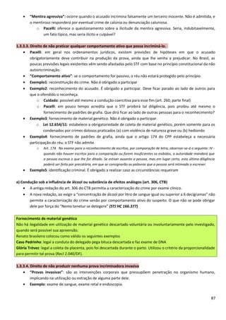 • “Mentira agressiva”: ocorre quando o acusado incrimina falsamente um terceiro inocente. Não é admitida, e
o mentiroso responderá por eventual crime de calúnia ou denunciação caluniosa.
o Pacelli: oferece o questionamento sobre a ilicitude da mentira agressiva. Seria, indubitavelmente,
um fato típico, mas seria ilícito e culpável?
1.3.3.3. Direito de não praticar qualquer comportamento ativo que possa incriminá-lo.
• Pacelli: em geral nos ordenamentos jurídicos, existem previsões de hipóteses em que o acusado
obrigatoriamente deve contribuir na produção da prova, ainda que lhe venha a prejudicar. No Brasil, as
poucas previsões legais existentes vêm sendo afastadas pelo STF com base no princípio constitucional da não
autoincriminação.
• “Comportamento ativo”: se o comportamento for passivo, o réu não estará protegido pelo princípio.
• Exemplo1: reconstituição do crime. Não é obrigado a participar
• Exemplo2: reconhecimento do acusado. É obrigado a participar. Deve ficar parado ao lado de outros para
que o ofendido o reconheça.
o Cuidado: possível até mesmo a condução coercitiva para esse fim (art. 260, parte final)
o Pacelli: em pouco tempo acredita que o STF proibirá tal diligência, pois proibiu até mesmo o
fornecimento de padrões de grafia. Que dirá ficar ao lado de outras pessoas para o reconhecimento?
• Exemplo3: fornecimento de material genético. Não é obrigado a participar.
o Lei 12.654/11: estabelece a obrigatoriedade de coleta de material genético, porém somente para os
condenados por crimes dolosos praticados (a) com violência de natureza grave ou (b) hediondo
• Exemplo4: fornecimento de padrões de grafia, ainda que o artigo 174 do CPP estabeleça a necessária
participação do réu, o STF não admite.
o Art. 174. No exame para o reconhecimento de escritos, por comparação de letra, observar-se-á o seguinte: IV -
quando não houver escritos para a comparação ou forem insuficientes os exibidos, a autoridade mandará que
a pessoa escreva o que Ihe for ditado. Se estiver ausente a pessoa, mas em lugar certo, esta última diligência
poderá ser feita por precatória, em que se consignarão as palavras que a pessoa será intimada a escrever.
• Exemplo5: identificação criminal. É obrigado a realizar caso as circunstâncias requeiram
a) Condução sob a influência de álcool ou substância de efeitos análogos (art. 306, CTB)
• A antiga redação do art. 306 do CTB permitia a caracterização do crime por exame clínico.
• A nova redação, ao exigir a “concentração de álcool por litro de sangue igual ou superior a 6 decigramas” não
permite a caracterização do crime senão por comportamento ativo do suspeito. O que não se pode obrigar
dele por força do “Nemo tenetur se detegere” (STJ HC 166.377)
Fornecimento de material genético
Não há ilegalidade em utilização de material genético descartado voluntária ou involuntariamente pelo investigado,
quando será possível sua apreensão.
Renato brasileiro colocou como válido os seguintes exemplos
Caso Pedrinho: legal a conduta do delegado pega bituca descartada e faz exame de DNA
Glória Trévez: legal a coleta da placenta, pois foi descartada durante o parto. Utilizou o critério da proporcionalidade
para permitir tal prova (Recl 2.040/DF).
1.3.3.4. Direito de não produzir nenhuma prova incriminadora invasiva
• “Provas invasivas”: são as intervenções corporais que pressupõem penetração no organismo humano,
implicando na utilização ou extração de alguma parte dele.
• Exemplo: exame de sangue, exame retal e endoscopia.
87
 