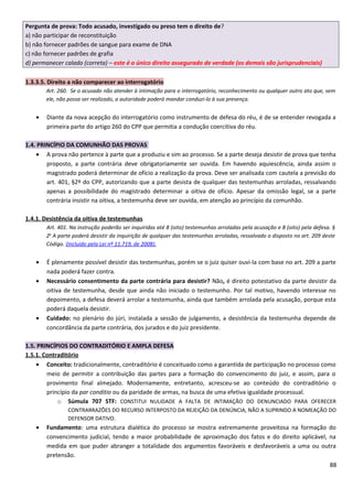 Pergunta de prova: Todo acusado, investigado ou preso tem o direito de?
a) não participar de reconstituição
b) não fornecer padrões de sangue para exame de DNA
c) não fornecer padrões de grafia
d) permanecer calado (correta) – este é o único direito assegurado de verdade (os demais são jurisprudenciais)
1.3.3.5. Direito a não comparecer ao interrogatório
Art. 260. Se o acusado não atender à intimação para o interrogatório, reconhecimento ou qualquer outro ato que, sem
ele, não possa ser realizado, a autoridade poderá mandar conduzi-lo à sua presença.
• Diante da nova acepção do interrogatório como instrumento de defesa do réu, é de se entender revogada a
primeira parte do artigo 260 do CPP que permitia a condução coercitiva do réu.
1.4. PRINCÍPIO DA COMUNHÃO DAS PROVAS
• A prova não pertence à parte que a produziu e sim ao processo. Se a parte deseja desistir de prova que tenha
proposto, a parte contrária deve obrigatoriamente ser ouvida. Em havendo aquiescência, ainda assim o
magistrado poderá determinar de ofício a realização da prova. Deve ser analisada com cautela a previsão do
art. 401, §2º do CPP, autorizando que a parte desista de qualquer das testemunhas arroladas, ressalvando
apenas a possibilidade do magistrado determinar a oitiva de ofício. Apesar da omissão legal, se a parte
contrária insistir na oitiva, a testemunha deve ser ouvida, em atenção ao princípio da comunhão.
1.4.1. Desistência da oitiva de testemunhas
Art. 401. Na instrução poderão ser inquiridas até 8 (oito) testemunhas arroladas pela acusação e 8 (oito) pela defesa. §
2o
A parte poderá desistir da inquirição de qualquer das testemunhas arroladas, ressalvado o disposto no art. 209 deste
Código. (Incluído pela Lei nº 11.719, de 2008).
• É plenamente possível desistir das testemunhas, porém se o juiz quiser ouvi-la com base no art. 209 a parte
nada poderá fazer contra.
• Necessário consentimento da parte contrária para desistir? Não, é direito potestativo da parte desistir da
oitiva de testemunha, desde que ainda não iniciado o testemunho. Por tal motivo, havendo interesse no
depoimento, a defesa deverá arrolar a testemunha, ainda que também arrolada pela acusação, porque esta
poderá daquela desistir.
• Cuidado: no plenário do júri, instalada a sessão de julgamento, a desistência da testemunha depende de
concordância da parte contrária, dos jurados e do juiz presidente.
1.5. PRINCÍPIOS DO CONTRADITÓRIO E AMPLA DEFESA
1.5.1. Contraditório
• Conceito: tradicionalmente, contraditório é conceituado como a garantida de participação no processo como
meio de permitir a contribuição das partes para a formação do convencimento do juiz, e assim, para o
provimento final almejado. Modernamente, entretanto, acresceu-se ao conteúdo do contraditório o
princípio da par conditio ou da paridade de armas, na busca de uma efetiva igualdade processual.
o Súmula 707 STF: CONSTITUI NULIDADE A FALTA DE INTIMAÇÃO DO DENUNCIADO PARA OFERECER
CONTRARRAZÕES DO RECURSO INTERPOSTO DA REJEIÇÃO DA DENÚNCIA, NÃO A SUPRINDO A NOMEAÇÃO DO
DEFENSOR DATIVO.
• Fundamento: uma estrutura dialética do processo se mostra extremamente proveitosa na formação do
convencimento judicial, tendo a maior probabilidade de aproximação dos fatos e do direito aplicável, na
medida em que puder abranger a totalidade dos argumentos favoráveis e desfavoráveis a uma ou outra
pretensão.
88
 