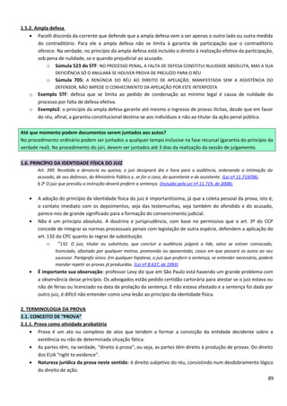 1.5.2. Ampla defesa
• Pacelli discorda da corrente que defende que a ampla defesa vem a ser apenas o outro lado ou outra medida
do contraditório. Para ele a ampla defesa não se limita à garantia de participação que o contraditório
oferece. Na verdade, no princípio da ampla defesa está incluído o direito à realização efetiva da participação,
sob pena de nulidade, se e quando prejudicial ao acusado.
o Súmula 523 do STF: NO PROCESSO PENAL, A FALTA DE DEFESA CONSTITUI NULIDADE ABSOLUTA, MAS A SUA
DEFICIÊNCIA SÓ O ANULARÁ SE HOUVER PROVA DE PREJUÍZO PARA O RÉU
o Súmula 705: A RENÚNCIA DO RÉU AO DIREITO DE APELAÇÃO, MANIFESTADA SEM A ASSISTÊNCIA DO
DEFENSOR, NÃO IMPEDE O CONHECIMENTO DA APELAÇÃO POR ESTE INTERPOSTA
o Exemplo STF: defesa que se limita ao pedido de condenação ao mínimo legal é causa de nulidade do
processo por falta de defesa efetiva.
o Exemplo2: o princípio da ampla defesa garante até mesmo o ingresso de provas ilícitas, desde que em favor
do réu, afinal, a garantia constitucional destina-se aos indivíduos e não ao titular da ação penal pública.
Até que momento podem documentos serem juntados aos autos?
No procedimento ordinário podem ser juntados a qualquer tempo inclusive na fase recursal (garantia do princípio da
verdade real). No procedimento do júri, devem ser juntados até 3 dias da realização da sessão de julgamento.
1.6. PRINCÍPIO DA IDENTIDADE FÍSICA DO JUIZ
Art. 399. Recebida a denúncia ou queixa, o juiz designará dia e hora para a audiência, ordenando a intimação do
acusado, de seu defensor, do Ministério Público e, se for o caso, do querelante e do assistente. (Lei nº 11.719/08).
§ 2o
O juiz que presidiu a instrução deverá proferir a sentença. (Incluído pela Lei nº 11.719, de 2008).
• A adoção do princípio da identidade física do juiz é importantíssima, já que a coleta pessoal da prova, isto é,
o contato imediato com os depoimentos, seja das testemunhas, seja também do ofendido e do acusado,
parece-nos de grande significado para a formação do convencimento judicial.
• Não é um princípio absoluto. A doutrina e jurisprudência, com base no permissivo que o art. 3º do CCP
concede de integrar as normas processuais penais com legislação de outra espécie, defendem a aplicação do
art. 132 do CPC quanto às regras de substituição
o “132. O juiz, titular ou substituto, que concluir a audiência julgará a lide, salvo se estiver convocado,
licenciado, afastado por qualquer motivo, promovido ou aposentado, casos em que passará os autos ao seu
sucessor. Parágrafo único. Em qualquer hipótese, o juiz que proferir a sentença, se entender necessário, poderá
mandar repetir as provas já produzidas. (Lei nº 8.637, de 1993)
• É importante sua observação: professor Levy diz que em São Paulo está havendo um grande problema com
a observância desse princípio. Os advogados estão pedido certidão cartorária para atestar se o juiz estava ou
não de férias ou licenciado na data da prolação da sentença. E não estava afastado e a sentença foi dada por
outro juiz, é difícil não entender como uma lesão ao princípio da identidade física.
2. TERMINOLOGIA DA PROVA
2.1. CONCEITO DE “PROVA”
2.1.1. Prova como atividade probatória
• Prova é um ato ou complexo de atos que tendem a formar a convicção da entidade decidente sobre a
existência ou não de determinada situação fática.
• As partes têm, na verdade, “direito à prova”, ou seja, as partes têm direito à produção de provas. Do direito
dos EUA “right to evidence”.
• Natureza jurídica da prova neste sentido: é direito subjetivo do réu, consistindo num desdobramento lógico
do direito de ação.
89
 