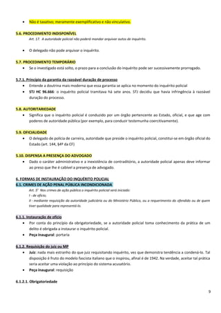 • Não é taxativo; meramente exemplificativo e não vinculativo.
5.6. PROCEDIMENTO INDISPONÍVEL
Art. 17. A autoridade policial não poderá mandar arquivar autos de inquérito.
• O delegado não pode arquivar o inquérito.
5.7. PROCEDIMENTO TEMPORÁRIO
• Se o investigado está solto, o prazo para a conclusão do inquérito pode ser sucessivamente prorrogado.
5.7.1. Princípio da garantia da razoável duração de processo
• Entende a doutrina mais moderna que essa garantia se aplica no momento do inquérito policial
• STJ HC 96.666: o inquérito policial tramitava há sete anos. STJ decidiu que havia infringência à razoável
duração do processo.
5.8. AUTORITARIEDADE
• Significa que o inquérito policial é conduzido por um órgão pertencente ao Estado, oficial, e que age com
poderes de autoridade pública (por exemplo, para conduzir testemunha coercitivamente).
5.9. OFICIALIDADE
• O delegado de polícia de carreira, autoridade que preside o inquérito policial, constitui-se em órgão oficial do
Estado (art. 144, §4º da CF)
5.10. DISPENSA A PRESENÇA DO ADVOGADO
• Dado o caráter administrativo e a inexistência de contraditório, a autoridade policial apenas deve informar
ao preso que lhe é cabível a presença de advogado.
6. FORMAS DE INSTAURAÇÃO DO INQUÉRITO POLICIAL
6.1. CRIMES DE AÇÃO PENAL PÚBLICA INCONDICIONADA
Art. 5o
Nos crimes de ação pública o inquérito policial será iniciado:
I - de ofício;
II - mediante requisição da autoridade judiciária ou do Ministério Público, ou a requerimento do ofendido ou de quem
tiver qualidade para representá-lo.
6.1.1. Instauração de ofício
• Por conta do princípio da obrigatoriedade, se a autoridade policial toma conhecimento da prática de um
delito é obrigada a instaurar o inquérito policial.
• Peça inaugural: portaria
6.1.2. Requisição do juiz ou MP
• Juiz: nada mais estranho do que juiz requisitando inquérito, vez que demonstra tendência a condená-lo. Tal
disposição é fruto do modelo fascista italiano que o inspirou, afinal é de 1942. Na verdade, aceitar tal prática
seria aceitar uma violação ao princípio do sistema acusatório.
• Peça inaugural: requisição
6.1.2.1. Obrigatoriedade
9
 