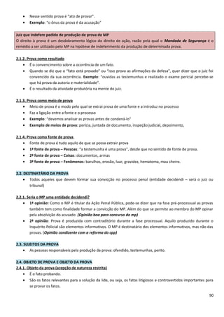 • Nesse sentido prova é “ato de provar”.
• Exemplo: “o ônus da prova é da acusação”
Juiz que indefere pedido de produção de prova do MP
O direito à prova é um desdobramento lógico do direito de ação, razão pela qual o Mandado de Segurança é o
remédio a ser utilizado pelo MP na hipótese de indeferimento da produção de determinada prova.
2.1.2. Prova como resultado
• É o convencimento sobre a ocorrência de um fato.
• Quando se diz que o “fato está provado” ou “isso prova as afirmações da defesa”, quer dizer que o juiz foi
convencido da sua ocorrência. Exemplo: “ouvidas as testemunhas e realizado o exame pericial percebe-se
que há prova da autoria e materialidade”.
• É o resultado da atividade probatória na mente do juiz.
2.1.3. Prova como meio de prova
• Meio de prova é o modo pelo qual se extrai prova de uma fonte e a introduz no processo
• Faz a ligação entre a fonte e o processo
• Exemplo: “devemos analisar as provas antes de condená-lo”
• Exemplo de meios de prova: perícia, juntada de documento, inspeção judicial, depoimento,
2.1.4. Prova como fonte de prova
• Fonte de prova é tudo aquilo de que se possa extrair prova
• 1ª fonte de prova – Pessoas: “a testemunha é uma prova”, desde que no sentido de fonte de prova.
• 2ª fonte de prova – Coisas: documentos, armas
• 3ª fonte de prova – Fenômenos: barulhos, erosão, luar, gravidez, hematoma, mau cheiro.
2.2. DESTINATÁRIO DA PROVA
• Todos aqueles que devem formar sua convicção no processo penal (entidade decidendi – será o juiz ou
tribunal)
2.2.1. Seria o MP uma entidade decidendi?
• 1ª opinião: Como o MP é titular da Ação Penal Pública, pode-se dizer que na fase pré-processual as provas
também tem como finalidade formar a convicção do MP. Além do que se permite ao membro do MP opinar
pela absolvição do acusado. (Opinião boa para concurso do mp)
• 2ª opinião: Prova é produzida com contraditório durante a fase processual. Aquilo produzido durante o
Inquérito Policial são elementos informativos. O MP é destinatário dos elementos informativos, mas não das
provas. (Opinião condizente com a reforma do cpp)
2.3. SUJEITOS DA PROVA
• As pessoas responsáveis pela produção da prova: ofendido, testemunhas, perito.
2.4. OBJETO DE PROVA E OBJETO DA PROVA
2.4.1. Objeto da prova (acepção de natureza restrita)
• É o fato probando.
• São os fatos relevantes para a solução da lide, ou seja, os fatos litigiosos e controvertidos importantes para
se provar os fatos.
90
 