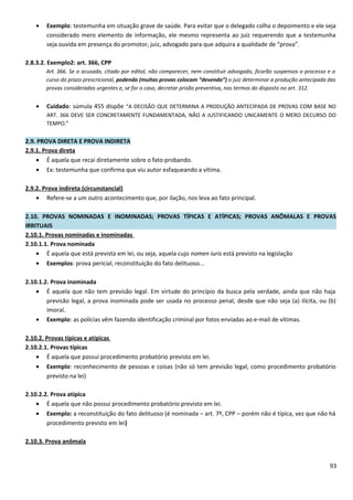 • Exemplo: testemunha em situação grave de saúde. Para evitar que o delegado colha o depoimento e ele seja
considerado mero elemento de informação, ele mesmo representa ao juiz requerendo que a testemunha
seja ouvida em presença do promotor, juiz, advogado para que adquira a qualidade de “prova”.
2.8.3.2. Exemplo2: art. 366, CPP
Art. 366. Se o acusado, citado por edital, não comparecer, nem constituir advogado, ficarão suspensos o processo e o
curso do prazo prescricional, podendo (muitas provas colocam “devendo”) o juiz determinar a produção antecipada das
provas consideradas urgentes e, se for o caso, decretar prisão preventiva, nos termos do disposto no art. 312.
• Cuidado: súmula 455 dispõe “A DECISÃO QUE DETERMINA A PRODUÇÃO ANTECIPADA DE PROVAS COM BASE NO
ART. 366 DEVE SER CONCRETAMENTE FUNDAMENTADA, NÃO A JUSTIFICANDO UNICAMENTE O MERO DECURSO DO
TEMPO.”
2.9. PROVA DIRETA E PROVA INDIRETA
2.9.1. Prova direta
• É aquela que recai diretamente sobre o fato probando.
• Ex: testemunha que confirma que viu autor esfaqueando a vítima.
2.9.2. Prova indireta (circunstancial)
• Refere-se a um outro acontecimento que, por ilação, nos leva ao fato principal.
2.10. PROVAS NOMINADAS E INOMINADAS; PROVAS TÍPICAS E ATÍPICAS; PROVAS ANÔMALAS E PROVAS
IRRITUAIS
2.10.1. Provas nominadas e inominadas
2.10.1.1. Prova nominada
• É aquela que está prevista em lei, ou seja, aquela cujo nomen iuris está previsto na legislação
• Exemplos: prova pericial, reconstituição do fato delituoso...
2.10.1.2. Prova inominada
• É aquela que não tem previsão legal. Em virtude do princípio da busca pela verdade, ainda que não haja
previsão legal, a prova inominada pode ser usada no processo penal, desde que não seja (a) ilícita, ou (b)
imoral.
• Exemplo: as polícias vêm fazendo identificação criminal por fotos enviadas ao e-mail de vítimas.
2.10.2. Provas típicas e atípicas
2.10.2.1. Provas típicas
• É aquela que possui procedimento probatório previsto em lei.
• Exemplo: reconhecimento de pessoas e coisas (não só tem previsão legal, como procedimento probatório
previsto na lei)
2.10.2.2. Prova atípica
• É aquela que não possui procedimento probatório previsto em lei.
• Exemplo: a reconstituição do fato delituoso (é nominada – art. 7º, CPP – porém não é típica, vez que não há
procedimento previsto em lei)
2.10.3. Prova anômala
93
 