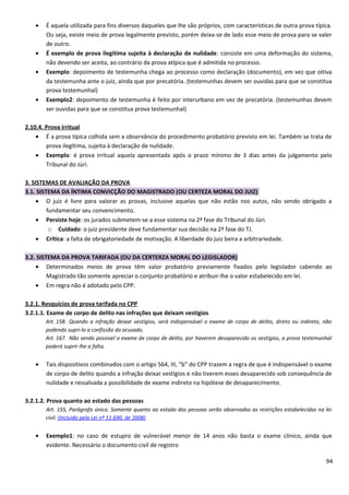 • É aquela utilizada para fins diversos daqueles que lhe são próprios, com características de outra prova típica.
Ou seja, existe meio de prova legalmente previsto, porém deixa-se de lado esse meio de prova para se valer
de outro.
• É exemplo de prova ilegítima sujeita à declaração de nulidade: consiste em uma deformação do sistema,
não devendo ser aceita, ao contrário da prova atípica que é admitida no processo.
• Exemplo: depoimento de testemunha chega ao processo como declaração (documento), em vez que oitiva
da testemunha ante o juiz, ainda que por precatória. (testemunhas devem ser ouvidas para que se constitua
prova testemunhal)
• Exemplo2: depoimento de testemunha é feito por interurbano em vez de precatória. (testemunhas devem
ser ouvidas para que se constitua prova testemunhal)
2.10.4. Prova irritual
• É a prova típica colhida sem a observância do procedimento probatório previsto em lei. Também se trata de
prova ilegítima, sujeita à declaração de nulidade.
• Exemplo: é prova irritual aquela apresentada após o prazo mínimo de 3 dias antes da julgamento pelo
Tribunal do Júri.
3. SISTEMAS DE AVALIAÇÃO DA PROVA
3.1. SISTEMA DA ÍNTIMA CONVICÇÃO DO MAGISTRADO (OU CERTEZA MORAL DO JUIZ)
• O juiz é livre para valorar as provas, inclusive aquelas que não estão nos autos, não sendo obrigado a
fundamentar seu convencimento.
• Persiste hoje: os jurados submetem-se a esse sistema na 2ª fase do Tribunal do Júri.
o Cuidado: o juiz presidente deve fundamentar sua decisão na 2ª fase do TJ.
• Crítica: a falta de obrigatoriedade de motivação. A liberdade do juiz beira a arbitrariedade.
3.2. SISTEMA DA PROVA TARIFADA (OU DA CERTERZA MORAL DO LEGISLADOR)
• Determinados meios de prova têm valor probatório previamente fixados pelo legislador cabendo ao
Magistrado tão somente apreciar o conjunto probatório e atribuir-lhe o valor estabelecido em lei.
• Em regra não é adotado pelo CPP.
3.2.1. Resquícios de prova tarifada no CPP
3.2.1.1. Exame de corpo de delito nas infrações que deixam vestígios
Art. 158. Quando a infração deixar vestígios, será indispensável o exame de corpo de delito, direto ou indireto, não
podendo supri-lo a confissão do acusado.
Art. 167. Não sendo possível o exame de corpo de delito, por haverem desaparecido os vestígios, a prova testemunhal
poderá suprir-lhe a falta.
• Tais dispositivos combinados com o artigo 564, III, “b” do CPP trazem a regra de que é indispensável o exame
de corpo de delito quando a infração deixar vestígios e não tiverem esses desaparecido sob consequência de
nulidade e ressalvada a possibilidade de exame indireto na hipótese de desaparecimento.
3.2.1.2. Prova quanto ao estado das pessoas
Art. 155, Parágrafo único. Somente quanto ao estado das pessoas serão observadas as restrições estabelecidas na lei
civil. (Incluído pela Lei nº 11.690, de 2008)
• Exemplo1: no caso de estupro de vulnerável menor de 14 anos não basta o exame clínico, ainda que
evidente. Necessário o documento civil de registro
94
 