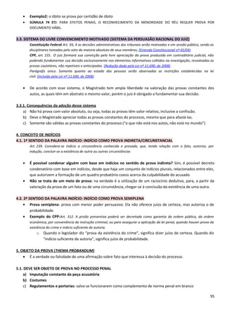 • Exemplo2: o óbito se prova por certidão de óbito
• SÚMULA 74 STJ: PARA EFEITOS PENAIS, O RECONHECIMENTO DA MENORIDADE DO RÉU REQUER PROVA POR
DOCUMENTO HÁBIL.
3.3. SISTEMA DO LIVRE CONVENCIMENTO MOTIVADO (SISTEMA DA PERSUASÃO RACIONAL DO JUIZ)
Constituição Federal Art. 93, X as decisões administrativas dos tribunais serão motivadas e em sessão pública, sendo as
disciplinares tomadas pelo voto da maioria absoluta de seus membros; (Emenda Constitucional nº 45/04)
CPP, art. 155. O juiz formará sua convicção pela livre apreciação da prova produzida em contraditório judicial, não
podendo fundamentar sua decisão exclusivamente nos elementos informativos colhidos na investigação, ressalvadas as
provas cautelares, não repetíveis e antecipadas. (Redação dada pela Lei nº 11.690, de 2008)
Parágrafo único. Somente quanto ao estado das pessoas serão observadas as restrições estabelecidas na lei
civil. (Incluído pela Lei nº 11.690, de 2008)
• De acordo com esse sistema, o Magistrado tem ampla liberdade na valoração das provas constantes dos
autos, as quais têm em abstrato o mesmo valor, porém o juiz é obrigado a fundamentar sua decisão.
3.3.1. Consequências da adoção desse sistema
a) Não há prova com valor absoluto, ou seja, todas as provas têm valor relativo, inclusive a confissão.
b) Deve o Magistrado apreciar todas as provas constantes do processo, mesmo que para afastá-las.
c) Somente são válidas as provas constantes do processo (“o que não está nos autos, não está no mundo”)
4. CONCEITO DE INDÍCIOS
4.1. 1º SENTIDO DA PALAVRA INDÍCIO: INDÍCIO COMO PROVA INDIRETA/CIRCUNSTANCIAL
Art. 239. Considera-se indício a circunstância conhecida e provada, que, tendo relação com o fato, autorize, por
indução, concluir-se a existência de outra ou outras circunstâncias
• É possível condenar alguém com base em indícios no sentido de prova indireta? Sim, é possível decreto
condenatório com base em indícios, desde que haja um conjunto de indícios plurais, relacionados entre eles,
que autorizem a formação de um quadro probatório coeso acerca da culpabilidade do acusado.
• Não se trata de um meio de prova: na verdade é a utilização de um raciocínio dedutivo, para, a partir da
valoração da prova de um fato ou de uma circunstância, chegar-se à conclusão da existência de uma outra.
4.2. 2º SENTIDO DA PALAVRA INDÍCIO: INDÍCIO COMO PROVA SEMIPLENA
• Prova semiplena: prova com menor poder persuasivo. Ela não oferece juízo de certeza, mas autoriza o de
probabilidade.
• Exemplo do CPP:Art. 312. A prisão preventiva poderá ser decretada como garantia da ordem pública, da ordem
econômica, por conveniência da instrução criminal, ou para assegurar a aplicação da lei penal, quando houver prova da
existência do crime e indício suficiente de autoria.
o Quando o legislador diz “prova da existência do crime”, significa dizer juízo de certeza. Quando diz
“indício suficiente de autoria”, significa juízo de probabilidade.
5. OBJETO DA PROVA (THEMA PROBANDUM)
• É a verdade ou falsidade de uma afirmação sobre fato que interessa à decisão do processo.
5.1. DEVE SER OBJETO DE PROVA NO PROCESSO PENAL
a) Imputação constante da peça acusatória
b) Costumes
c) Regulamentos e portarias: salvo se funcionarem como complemento de norma penal em branco
95
 