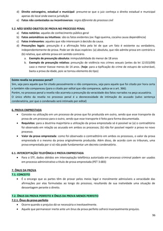 d) Direito estrangeiro, estadual e municipal: presume-se que o juiz conheça o direito estadual e municipal
apenas do local onde exerce jurisdição
e) Fatos não contestados ou incontroversos: regra diferente do processo civil
5.2. NÃO SERÃO OBJETOS DE PROVA NO PROCESSO PENAL
a) Fatos notórios: aqueles de conhecimento público geral
b) Fatos axiomáticos ou intuitivos: são os fatos evidentes (ex: fogo queima, cocaína causa dependência)
c) Fatos irrelevantes: aqueles que não interessam à decisão da causa.
d) Presunções legais: presunção é a afirmação feita pela lei de que um fato é existente ou verdadeiro,
independentemente de prova. Pode ser de duas espécies: (a) absoluta, que não admite prova em contrário e
(b) relativa, que admite prova em sentido contrário.
a. Exemplo de presunção absoluta: inimputabilidade do menor de 18 anos
b. Exemplo de presunção relativa: presunção de violência nos crimes sexuais (antes da lei 12.015/09)
caso o menor tivesse menos de 14 anos. (hoje: para a tipificação do crime de estupro de vulnerável,
basta a prova da idade, pois se tornou elemento do tipo)
Existe revelia no processo penal?
Sim, seja para aquele que foi citado pessoalmente e não compareceu, seja para aquele que foi citado por hora certa
e também não compareceu (para o citado por edital que não comparece, aplica-se o art. 366).
Porém, no processo penal a revelia não acarreta a presunção da veracidade dos fatos narrados na peça acusatória.
O único efeito da revelia no processo penal é a desnecessidade de intimação do acusado (salvo sentença
condenatória, por que o condenado será intimado por edital)
6. PROVA EMPRESTADA
• Consiste na utilização em um processo de prova que foi produzida em outro, sendo que esse transporte da
prova de um processo para o outro, sendo que esse transporte é feito para forma documentada.
• Requisitos: para a doutrina majoritária a utilização da prova emprestada só é possível se (a) o contraditório
foi observado em relação ao acusado em ambos os processos; (b) não for possível repetir a prova no novo
processo.
• Valor da prova emprestada: como foi observado o contraditório em ambos os processos, o valor da prova
emprestada é o mesmo da prova originalmente produzida. Além disso, de acordo com os tribunais, uma
prova emprestada por si só não pode fundamentar um decreto condenatório.
6.1. INTERCEPTAÇÃO TELEFÔNICA E PROVA EMPRESTADA
• Para o STF, dados obtidos em interceptação telefônica autorizada em processo criminal podem ser usados
em processo administrativo a título de prova emprestada (PET 3.683)
7. ÔNUS DA PROVA
7.1. CONCEITO
• É o encargo que as partes têm de provar pelos meios legal e moralmente admissíveis a veracidade das
afirmações por elas formuladas ao longo do processo, resultando de sua inatividade uma situação de
desvantagem perante o direito.
7.2. ÔNUS DA PROVA PERFEITO X ÔNUS DA PROVA MENOS PERFEITO
7.2.1. Ônus da prova perfeito
• Ocorre quando o prejuízo dá-se necessária e inevitavelmente.
• Aquele que permanecer inerte ante um ônus da prova perfeito sofrerá invariavelmente prejuízo.
96
 