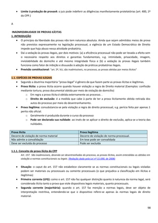 • Limite à produção de provas4: o juiz pode indeferir as diligências manifestamente protelatórias (art. 400, 1º
do CPP.)
A
INADMISSIBILIDADE DE PROVAS ILÍCITAS
1. INTRODUÇÃO
• O princípio da liberdade das provas não tem natureza absoluta. Ainda que sejam admitidos meios de prova
não previstos expressamente na legislação processual, a vigência de um Estado Democrático de Direito
impede que haja abuso nessa atividade probatória.
• Daí a vedação às provas ilegais, por dois motivos: (a) a eficiência processual não pode ser levada a efeito sem
o necessário respeito aos direitos e garantias fundamentais, v.g. intimidade, privacidade, imagem,
inviolabilidade do domicílio e até mesmo integridade física e (b) a vedação às provas ilegais também
funciona como fator de inibição e dissuasão à adoção de práticas probatórias ilegais.
• Previsão constitucional: “art. 5º, VLI, são inadmissíveis, no processo, as provas obtidas por meios ilícitos”
1.1. ESPÉCIES DE PROVAS ILEGAIS
• Segundo a doutrina majoritária “prova ilegal” é gênero de que fazem parte as provas ilícitas e ilegítimas.
• Prova ilícita: a prova ilícita ocorre quando houver violação a regra de Direito material (Exemplos: confissão
mediante tortura; prova documental obtida por meio de violação de domicílio)
o Em regra a prova ilícita é obtida externamente ao processo. .
o Direito de exclusão: é a medida que cabe à parte de ter a prova ilicitamente obtida retirada dos
autos do processo por meio do desentranhamento.
• Prova ilegítima: consubstancia-se pela violação a regra de direito processual, v.g. perícia feita por apenas 1
perito não oficial.
o Geralmente é produzida durante o curso do processo
o Pode ser declarada sua nulidade: ao invés de se aplicar o direito de exclusão, aplica-se a teoria das
nulidades.
Prova ilícita Prova ilegítima
Decorre de violação de norma material Decorre de violação de norma processual.
Não admite a convalidação Em tese pode ser convalidada
Deve ser excluída do processo Pode ser excluída
1.1.1. Conceito de prova ilícita do CPP
Art. 157. São inadmissíveis, devendo ser desentranhadas do processo, as provas ilícitas, assim entendidas as obtidas em
violação a normas constitucionais ou legais. (Redação dada pela Lei nº 11.690, de 2008)
• Situação: o caput do art. 157 não estabelece claramente se as normas constitucionais ou legais violadas
podem ser materiais ou processuais ou somente processuais (o que prejudica a classificação em ilícitas e
ilegítimas)
• Primeira corrente (LFG): como o art. 157 não faz qualquer distinção quanto à natureza da norma legal, será
considerada ilícita tanto a prova que viole dispositivos legais materiais, quanto processuais.
• Segunda corrente (majoritária): quando o art. 157 faz menção a normas legais, deve ser objeto de
interpretação restritiva, entendendo-se que o dispositivo refere-se apenas às normas legais de direito
material.
98
 