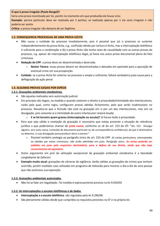 O que é prova irregular (Paulo Rangel)?
Seria uma prova incentivada por lei, porém no momento em que produzida ela houve vício
Exemplo: perícia particular deve ser realizada por 2 peritos; se realizada apenas por 1 ela seria irregular e não
poderia ser aceita
Crítica: a prova irregular não deixaria de ser ilegítima
1.2. CONSEQUENCIA PROCESSUAL DE UMA PROVA ILÍCITA
• Não causa a nulidade do processo imediatamente, pois é possível que (a) o processo se sustente
independentemente da prova ilícita, v.g., confissão obtida por tortura é ilícita, mas a interceptação telefônica
é suficiente para a condenação e (b) a prova ilícita não tenha nexo de causalidade com as outras provas do
processo, v.g. apesar de interceptação telefônica ilegal, já havia nos autos prova documental plena do fato
criminoso.
• Redação do CPP: a prova deve ser desentranhada e destruída.
o Nestor Távora: essas provas devem ser desentranhadas e deixadas em apartado para a apuração de
eventual crime em sua prospecção.
• Cuidado: se a prova ilícita for anterior ao processo e ampla o suficiente, faltará verdadeira justa causa para a
deflagração da ação penal.
1.3. ALGUMAS PROVAS ILEGAIS POR ESPÉCIE
1.3.1. Gravações ambientais clandestinas
• São aquelas realizadas sem autorização judicial.
• Em princípio são ilegais, na medida e quando violarem o direito à privacidade/intimidade dos interlocutores,
razão pela qual, como regra, configuram provas obtidas ilicitamente, pelo que serão inadmissíveis no
processo. Ressalva-se que a ilicitude não está na gravação em si por um dos interlocutores, mas sim na
divulgação, pois somente aí a intimidade do outro interlocutor restará lesada.
o E se foi terceiro quem gravou (interceptação ou escuta)? Já houve lesão à privacidade.
• Para que seja válida a revelação da gravação é necessário que esteja presente a situação de relevância
jurídica a que poderíamos chamar de justa causa, conforme se vê do art. 153 do CP: “Art. 153 - Divulgar
alguém, sem justa causa, conteúdo de documento particular ou de correspondência confidencial, de que é destinatário
ou detentor, e cuja divulgação possa produzir dano a outrem:”
o Possível também analogia ao parágrafo único do art. 233 do CPP: As cartas particulares, interceptadas
ou obtidas por meios criminosos, não serão admitidas em juízo. Parágrafo único. As cartas poderão ser
exibidas em juízo pelo respectivo destinatário, para a defesa de seu direito, ainda que não haja
consentimento do signatário.
• Outro argumento em prol da utilização excepcional da gravação ambiental clandestina é a tipicidade
conglobante de Zafaroni.
• Exemplo muito atual: gravações de câmeras de vigilância. Serão válidas as gravações de crimes que tenham
ocorrido, porém inválidas caso utilizadas em programa de televisão para mostrar o dia-a-dia de uma pessoa
que não autorizou sua exposição
1.3.2. Gravações ambientais autorizadas
• Não há se falar em ilegalidade. Tal medida é expressamente prevista na lei 9.034/95
1.3.2. As interceptações e escutas telefônicas e de dados
• Interceptação e a escuta telefônica: são reguladas pela lei 9.296/96
• São plenamente válidas desde que cumpridos os requisitos previstos na CF e na própria lei.
99
 